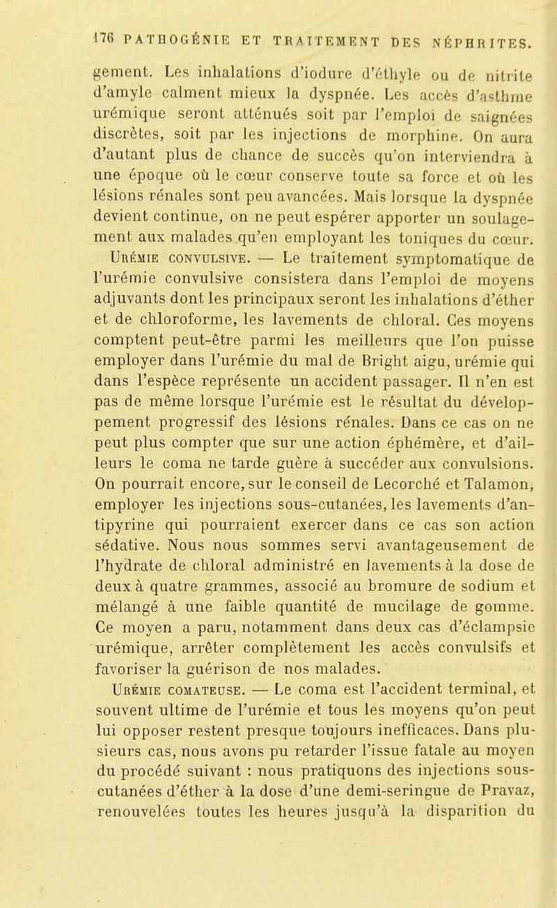 gement. Les inhalations d'iodure d'éthyle ou de nitrite d'amyle calment mieux la dyspnée. Les accès d'asthme urémique seront atténués soit par l'emploi de saignées discrètes, soit par les injections de morphine. On aura d'autant plus de chance de succès qu'on interviendra à une époque où le cœur conserve toute sa force et où les lésions rénales sont peu avancées. Mais lorsque la dyspnée devient continue, on ne peut espérer apporter un soulage- ment aux malades qu'en employant les toniques du cœur. Urémie convulsive. — Le traitement symptomalique de l'urémie convulsive consistera dans l'emploi de moyens adjuvants dont les principaux seront les inhalations d'éther et de chloroforme, les lavements de chloral. Ces moyens comptent peut-être parmi les meilleurs que l'on puisse employer dans l'urémie du mai de Bright aigu, urémie qui dans l'espèce représente un accident passager. II n'en est pas de même lorsque l'urémie est le résultat du dévelop- pement progressif des lésions rénales. Dans ce cas on ne peut plus compter que sur une action éphémère, et d'ail- leurs le coma ne tarde guère à succéder aux convulsions. On pourrait encore, sur le conseil de Lecorché et Talamon, employer les injections sous-cutanées, les lavements d'an- tipyrine qui pourraient exercer dans ce cas son action sédative. Nous nous sommes servi avantageusement de l'hydrate de chloral administré en lavements à la dose de deux à quatre grammes, associé au bromure de sodium et mélangé à une faible quantité de mucilage de gomme. Ce moyen a paru, notamment dans deux cas d'éclampsic urémique, arrêter complètement les accès convulsifs et favoriser la guérison de nos malades. Urémie comateuse. — Le coma est l'accident terminal, et souvent ultime de l'urémie et tous les moyens qu'on peut lui opposer restent presque toujours inefficaces. Dans plu- sieurs cas, nous avons pu retarder l'issue fatale au moyen du procédé suivant : nous pratiquons des injections sous- cutanées d'éther à la dose d'une demi-seringue de Pravaz, renouvelées toutes les heures jusqu'à la disparition du