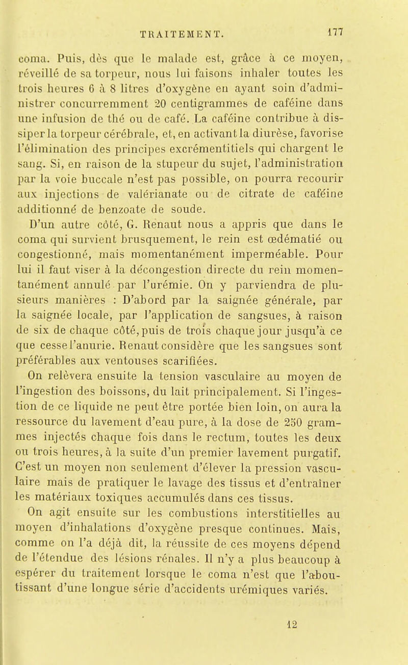 coma. Puis, dos que le malade est, grâce à ce moyen, réveillé de sa torpeur, nous lui faisons inlialer toutes les trois heures 6 à 8 litres d'oxygène en ayant soin d'admi- nistrer concurremment 20 centigrammes de caféine dans une infusion de thé ou de café. La caféine contribue à dis- siper la torpeur cérébrale, et, en activant la diurèse, favorise l'élimination des principes excrémentitiels qui chargent le sang. Si, en raison de la stupeur du sujet, l'administration par la voie buccale n'est pas possible, on pourra recourir aux injections de valérianate ou de citrate de caféine additionné de benzoate de soude. D'un autre côté, G. Renaut nous a appris que dans le coma qui survient brusquement, le rein est œdématié ou congestionné, mais momentanément imperméable. Pour lui il faut viser à la décongestion directe du rein momen- tanément annulé par l'urémie. On y parviendra de plu- sieurs manières : D'abord par la saignée générale, par la saignée locale, par l'application de sangsues, à raison de six de chaque côté, puis de trois chaque jour jusqu'à ce que cesse l'anurie. Renaut considère que les sangsues sont préférables aux ventouses scarifiées. On relèvera ensuite la tension vasculaire au moyen de l'ingestion des boissons, du lait principalement. Si l'inges- tion de ce liquide ne peut être portée bien loin, on aura la ressource du lavement d'eau pure, à la dose de 2o0 gram- mes injectés chaque fois dans le rectum, toutes les deux ou trois heures, à la suite d'un premier lavement purgatif. C'est un moyen non seulement d'élever la pression vascu- laire mais de pratiquer le lavage des tissus et d'entraîner les matériaux toxiques accumulés dans ces tissus. On agit ensuite sur les combustions interstitielles au moyen d'inhalations d'oxygène presque continues. Mais, comme on l'a déjà dit, la réussite de ces moyens dépend de l'étendue des lésions rénales. 11 n'y a plus beaucoup à espérer du traitement lorsque le coma n'est que l'abou- tissant d'une longue série d'accidents urémiques variés. 12