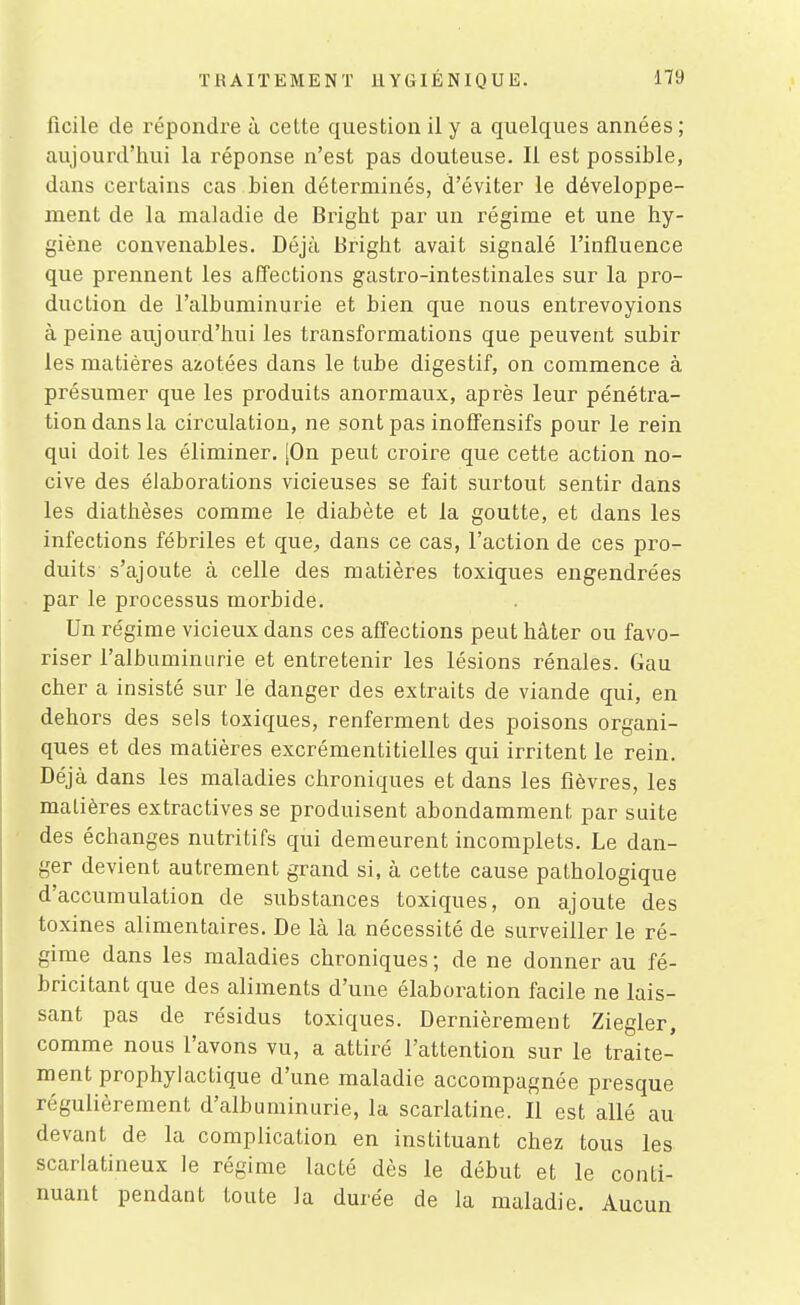 ficile de répondre à cette question il y a quelques années; aujourd'hui la réponse n'est pas douteuse. Il est possible, dans certains cas bien déterminés, d'éviter le développe- ment de la maladie de Bright par un régime et une hy- giène convenables. Déjà Bright avait signalé l'influence que prennent les afl'ections gastro-intestinales sur la pro- duction de l'albuminurie et bien que nous entrevoyions à peine aujourd'hui les transformations que peuvent subir les matières azotées dans le tube digestif, on commence à présumer que les produits anormaux, après leur pénétra- tion dans la circulation, ne sont pas inoSensifs pour le rein qui doit les éliminer. [On peut croire que cette action no- cive des élaborations vicieuses se fait surtout sentir dans les diathèses comme le diabète et la goutte, et dans les infections fébriles et que^, dans ce cas, l'action de ces pro- duits s'ajoute à celle des matières toxiques engendrées par le processus morbide. Un régime vicieux dans ces affections peut hâter ou favo- riser l'albuininiirie et entretenir les lésions rénales. Gau cher a insisté sur le danger des extraits de viande qui, en dehors des sels toxiques, renferment des poisons organi- ques et des matières excrémentitielles qui irritent le rein. Déjà dans les maladies chroniques et dans les fièvres, les matières extractives se produisent abondamment par suite des échanges nutritifs qui demeurent incomplets. Le dan- ger devient autrement grand si, à cette cause pathologique d'accumulation de substances toxiques, on ajoute des toxines alimentaires. De là la nécessité de surveiller le ré- gime dans les maladies chroniques ; de ne donner au fé- bricitant que des aliments d'une élaboration facile ne lais- sant pas de résidus toxiques. Dernièrement Ziegler, comme nous l'avons vu, a attiré l'attention sur le traite- ment prophylactique d'une maladie accompagnée presque régulièrement d'albuminurie, la scarlatine. Il est allé au devant de la complication en instituant chez tous les scarlatineux le régime lacté dès le début et le conti- nuant pendant toute la durée de la maladie. Aucun