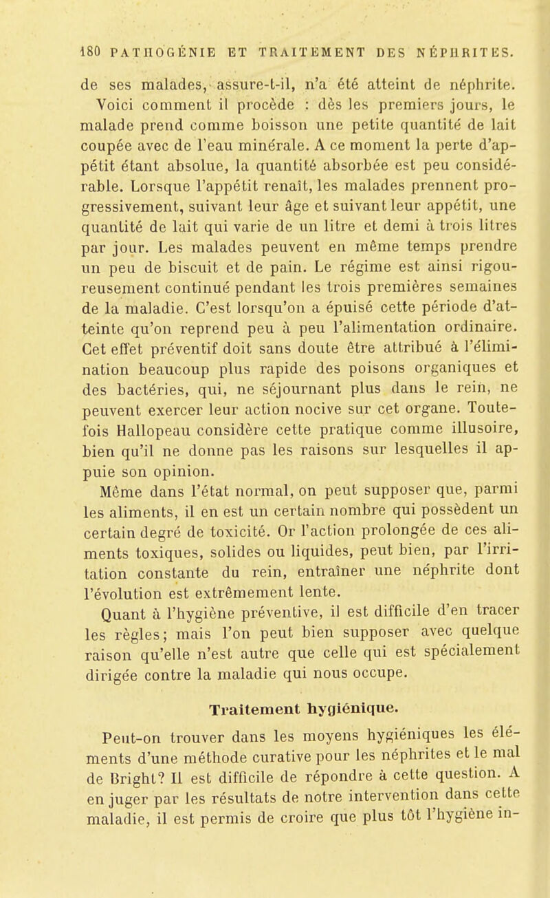 de ses malades, assure-t-il, n'a été atteint de néphrite. Voici comment il procède : dès les premiers jours, le malade prend comme boisson une petite quantité de lait coupée avec de l'eau minérale, A ce moment la perte d'ap- pétit étant absolue, la quantité absorbée est peu considé- rable. Lorsque l'appétit renaît, les malades prennent pro- gressivement, suivant leur âge et suivant leur appétit, une quantité de lait qui varie de un litre et demi à trois litres par jour. Les malades peuvent en même temps prendre un peu de biscuit et de pain. Le régime est ainsi rigou- reusement continué pendant les trois premières semaines de la maladie. C'est lorsqu'on a épuisé cette période d'at- teinte qu'on reprend peu à peu l'alimentation ordinaire. Cet effet préventif doit sans doute être attribué à l'élimi- nation beaucoup plus rapide des poisons organiques et des bactéries, qui, ne séjournant plus dans le rein, ne peuvent exercer leur action nocive sur cet organe. Toute- fois Hallopeau considère cette pratique comme illusoire, bien qu'il ne donne pas les raisons sur lesquelles il ap- puie son opinion. Même dans l'état normal, on peut supposer que, parmi les aliments, il en est un certain nombre qui possèdent un certain degré de toxicité. Or l'action prolongée de ces ali- ments toxiques, solides ou liquides, peut bien, par l'irri- tation constante du rein, entraîner une néphrite dont l'évolution est extrêmement lente. Quant à l'hygiène préventive, il est difficile d'en tracer les règles; mais l'on peut bien supposer avec quelque raison qu'elle n'est autre que celle qui est spécialement dirigée contre la maladie qui nous occupe. Traitement hygiénique. Peut-on trouver dans les moyens hygiéniques les élé- ments d'une méthode curative pour les néphrites et le mal de Bright? Il est difficile de répondre à cette question. A en juger par les résultats de notre intervention dans cette maladie, il est permis de croire que plus tôt l'hygiène in-