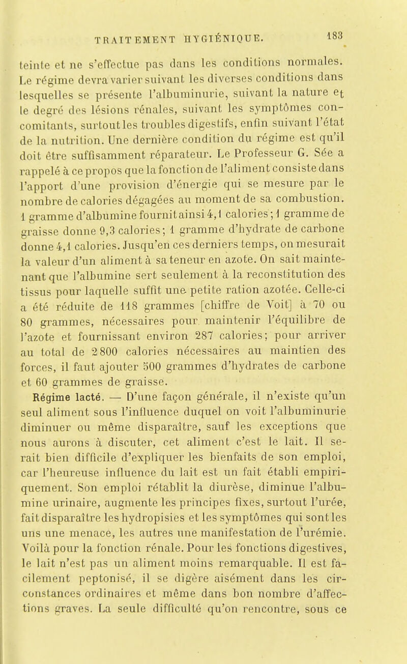 teinte et ne s'effectue pas dans les conditions normales. Le régime devra varier suivant les diverses conditions dans lesquelles se présente l'albuminurie, suivant la nature et le degré des lésions rénales, suivant les symptômes con- comitants, surtoutles troubles digestifs, enfin suivant l'état de la nutrition. Une dernière condition du régime est qu'il doit être suffisamment réparateur. Le Professeur G. Sée a rappelé à ce propos que la fonction de l'aliment consiste dans l'apport d'une provision d'énergie qui se mesure par le nombre de calories dégagées au moment de sa combustion. 1 gramme d'albumine fournit ainsi 4,1 calories;! gramme de graisse donne 9,3 calories; 1 gramme d'hydrate de carbone donne 4,1 calories. Jusqu'en ces derniers temps, on mesurait la valeur d'un aliment à sa teneur en azote. On sait mainte- nant que l'albumine sert seulement à la reconstitution des tissus pour laquelle suffit une petite ration azotée. Celle-ci a été réduite de 118 grammes [chiffre de Voit] à 70 ou 80 grammes, nécessaires pour maintenir l'équilibre de l'azote et fournissant environ 287 calories; pour arriver au total de 2 800 calories nécessaires au maintien des forces, il faut ajouter 500 grammes d'hydrates de carbone et 60 grammes de graisse. Régime lacté. — D'une façon générale, il n'existe qu'un seul aliment sous l'influence duquel on voit l'albuminurie diminuer ou même disparaître, sauf les exceptions que nous aurons à discuter, cet aliment c'est le lait. Il se- rait bien difficile d'expliquer les bienfaits de son emploi, car l'heureuse influence du lait est un fait établi empiri- quement. Son emploi rétablit la diurèse, diminue l'albu- mine urinaire, augmente les principes fixes, surtout l'urée, fait disparaître les hydropisies et les symptômes qui sont les uns une menace, les autres une manifestation de l'urémie. Voilà pour la fonction rénale. Pour les fonctions digestives, le lait n'est pas un aliment moins remarquable. Il est fa- cilement peptonisé, il se digère aisément dans les cir- constances ordinaires et même dans bon nombre d'affec- tions graves. La seule difficulté qu'on rencontre, sous ce