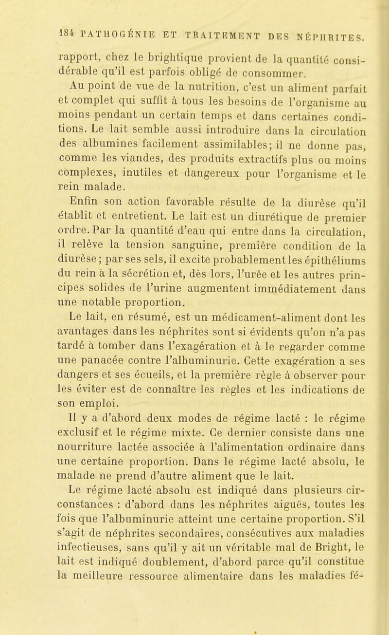 rapport, chez le brightique provient de la quantité consi- dérable qu'il est parfois obligé de consommer. Au point de vue de la nutrition, c'est un aliment parfait et complet qui suffit à tous les besoins de l'organisme au moins pendant un certain temps et dans certaines condi- tions. Le lait semble aussi introduire dans la circulation des albumines facilement assimilables; il ne donne pas, comme les viandes, des produits extractifs plus ou moins complexes, inutiles et dangereux pour l'organisme et le rein malade. Enfin son action favorable résulte de la diurèse qu'il e'tablit et entretient. Le lait est un diurétique de premier ordre. Par la quantité d'eau qui entre dans la circulation, il relève la tension sanguine, première condition de la diurèse ; par ses sels, il excite probablement les épithéliums du rein à la sécrétion et, dès lors, l'urée et les autres prin- cipes solides de l'urine augmentent immédiatement dans une notable proportion. Le lait, en résumé, est un médicament-aliment dont les avantages dans les néphrites sont si évidents qu'on n'a pas tardé à tomber dans l'exagération et à le regarder comme une panacée contre l'albuminurie. Cette exagération a ses dangers et ses écueils, et la première règle à observer pour les éviter est de connaître les règles et les indications de son emploi. Il y a d'abord deux modes de régime lacté : le régime exclusif et le régime mixte. Ce dernier consiste dans une nourriture lactée associée à l'alimentation ordinaii^e dans une certaine proportion. Dans le régime lacté absolu, le malade ne prend d'autre aliment que le lait. Le régime lacté absolu est indiqué dans plusieurs cir- constances : d'abord dans les néphrites aiguës, toutes les fois que l'albuminurie atteint une certaine proportion. S'il s'agit de néphrites secondaires, consécutives aux maladies infectieuses, sans qu'il y ait un véritable mal de Bright, le lait est indiqué doublement, d'abord parce qu'il constitue la meilleure ressource alimentaire dans les maladies fé-