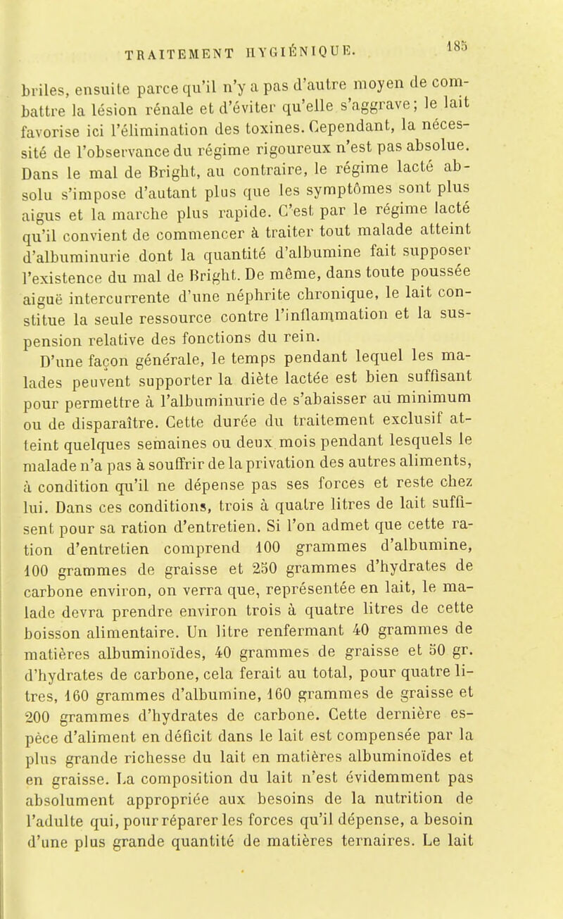 briles, ensuite parce qu'il n'y a pas d'autre moyen de com- battre la lésion rénale et d'éviter qu'elle s'aggrave; le lait favorise ici l'élimination des toxines. Cependant, la néces- sité de l'observance du régime rigoureux n'est pas absolue. Dans le mal de Bright, au contraire, le régime lacté ab- solu s'impose d'autant plus que les symptômes sont plus aigus et la marche plus rapide. C'est par le régime lacté qu'il convient de commencer à traiter tout malade atteint d'albuminurie dont la quantité d'albumine fait supposer l'existence du mal de Bright. De même, dans toute poussée aiguë intercurrente d'une néphrite chronique, le lait con- stitue la seule ressource contre l'inflammation et la sus- pension relative des fonctions du rein. D'une façon générale, le temps pendant lequel les ma- lades peuvent supporter la diète lactée est bien suffisant pour permettre à l'albuminurie de s'abaisser au minimum ou de disparaître. Cette durée du traitement exclusif at- teint quelques semaines ou deux mois pendant lesquels le malade n'a pas à souffrir de la privation des autres aliments, à condition qu'il ne dépense pas ses forces et reste chez lui. Dans ces conditions, trois à quatre litres de lait suffi- sent pour sa ration d'entretien. Si l'on admet que cette ra- tion d'entretien comprend 100 grammes d'albumine, 100 grammes de graisse et 2S0 grammes d'hydrates de carbone environ, on verra que, représentée en lait, le ma- lade devra prendre environ trois à quatre litres de cette boisson alimentaire. Un litre renfermant 40 grammes de matières albuminoïdes, 40 grammes de graisse et 30 gr. d'hydrates de carbone, cela ferait au total, pour quatre li- tres, d60 grammes d'albumine, 160 grammes de graisse et 200 grammes d'hydrates de carbone. Cette dernière es- pèce d'aliment en déficit dans le lait est compensée par la plus grande richesse du lait en matières albuminoïdes et en graisse. La composition du lait n'est évidemment pas absolument appropriée aux besoins de la nutrition de l'adulte qui, pour réparer les forces qu'il dépense, a besoin d'une plus grande quantité de matières ternaires. Le lait