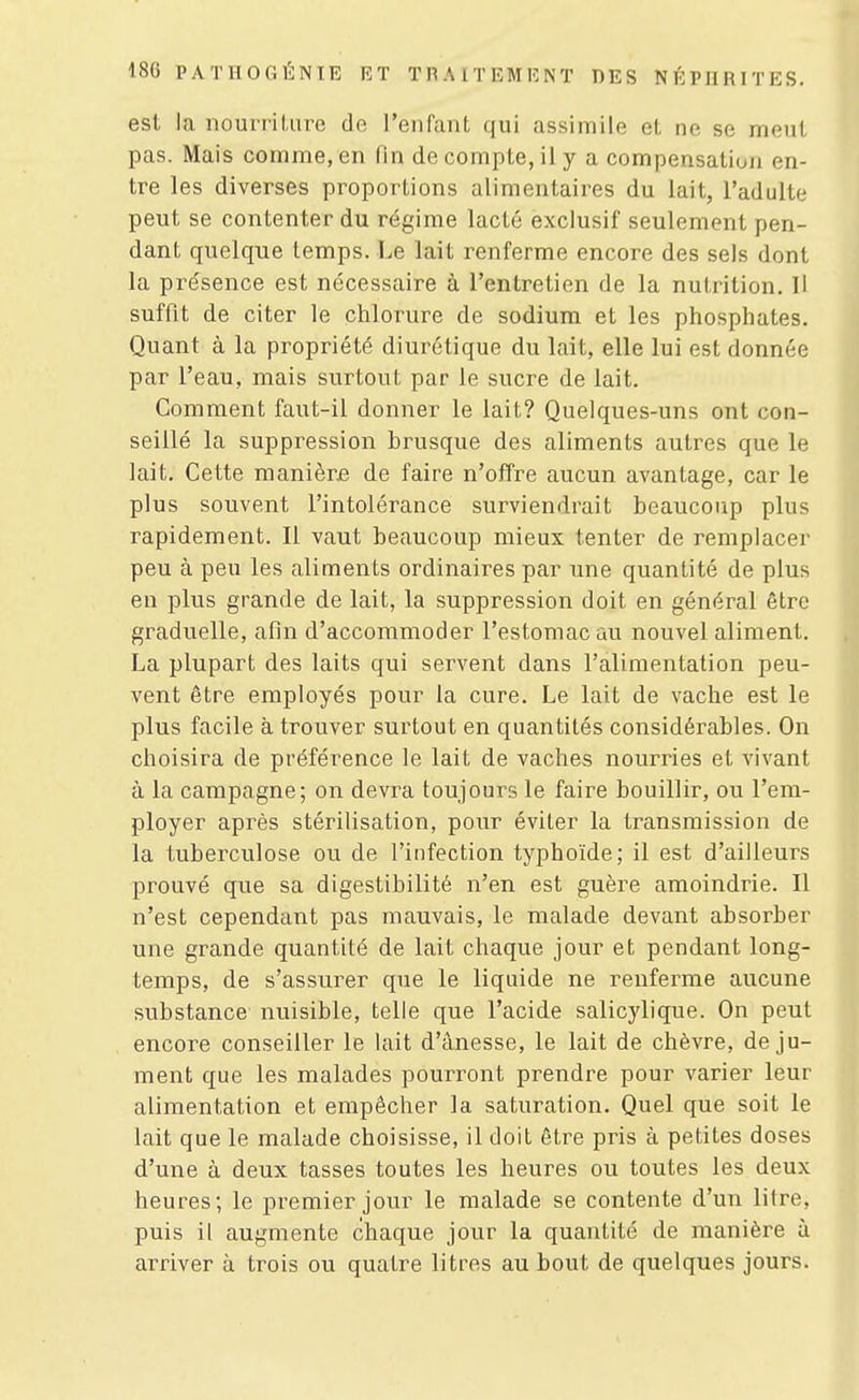 est la nourriUire do l'enfant qui assimile et ne se meut pas. Mais comme, en lin de compte, il y a compensatiun en- tre les diverses proportions alimentaii-es du lait, l'adulte peut se contenter du régime lacté exclusif seulement pen- dant quelque temps. Le lait renferme encore des sels dont la présence est nécessaire à l'entretien de la nutrition. H suffit de citer le chlox'ure de sodium et les phosphates. Quant à la propriété diurétique du lait, elle lui est donnée par l'eau, mais surtout par le sucre de lait. Comment faut-il donner le lait? Quelques-uns ont con- seillé la suppression brusque des aliments autres que le lait. Cette manièr£ de faire n'offre aucun avantage, car le plus souvent l'intolérance surviendrait beaucoup plus rapidement. Il vaut beaucoup mieux tenter de remplacer peu à peu les aliments ordinaires par une quantité de plus en plus grande de lait, la suppression doit en général être graduelle, afin d'accommoder l'estomac au nouvel aliment. La plupart des laits qui servent dans l'alimentation peu- vent être employés pour la cure. Le lait de vache est le plus facile à trouver surtout en quantités considérables. On choisira de préférence le lait de vaches nourries et vivant à la campagne; on devra toujours le faire bouillir, ou l'em- ployer après stérilisation, pour éviter la transmission de la tuberculose ou de l'infection typhoïde; il est d'ailleurs prouvé que sa digestibilité n'en est guère amoindrie. Il n'est cependant pas mauvais, le malade devant absorber une grande quantité de lait chaque jour et pendant long- temps, de s'assurer que le liquide ne renferme aucune substance nuisible, telle que l'acide salicj'lique. On peut encore conseiller le lait d'ânesse, le lait de chèvre, de ju- ment que les malades pourront prendre pour varier leur alimentation et empêcher la saturation. Quel que soit le lait que le malade choisisse, il doit êti^e pris à petites doses d'une à deux tasses toutes les heures ou toutes les deux heures; le premier jour le malade se contente d'un litre, puis il augmente chaque jour la quantité de manière à arriver à trois ou quatre litres au bout de quelques jours.