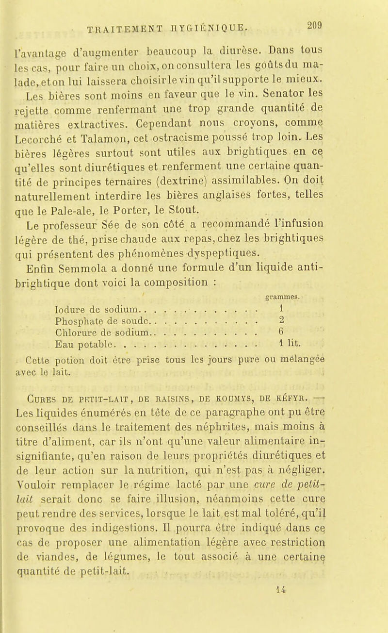 l'avantage d'augmenter beaucoup la diurèse. Dans tous les cas, pour faire un choix, on consultera les goûts du ma- lade,eton lui laissera choisirle vin qu'il supporte le mieux. Les bières sont moins en faveur que le vin. Senator les rejette comme renfermant une trop grande quantité de matières extractives. Cependant nous croyons, comme Lecorché et Talamon, cet ostracisme poussé trop loin. Les bières légères surtout sont utiles aux brightiques en ce qu'elles sont diurétiques et renferment une certaine quan- tité de principes ternaires (dextrine) assimilables. On doit naturellement interdire les bières anglaises fortes, telles que le Pale-ale, le Porter, le Stout. Le professeur Sée de son côté a recommandé l'infusion légère de thé, prise chaude aux repas, chez les brightiques qui présentent des phénomènes dyspeptiques. Enfin Semmola a donné une formule d'un liquide anti- brightique dont voici la composition : grammes. lodure de sodium 1 Phosphate de soude 2 Chlorure de sodium 6 Eau potable 1 lit. Cette potion doit être prise tous les jours pure ou mélangée avec le lait. Cures de PF.TiT-LAvr, de raisins, de koumys, de kéfyr. — Les liquides énumérés en tête de ce paragraphe ont pu être conseillés dans le traitement des néphrites, mais moins à titre d'aliment, car ils n'ont qu'une valeur alimentaire in- signifiante, qu'en raison de leurs propriétés diurétiques et de leur action sur la nutrition, qui n'est pas à négliger. Vouloir remplacer le régime lacté par une cure de pétil- lait serait donc se faire illusion, néanmoins cette cure peut rendre des services, lorsque le lait est mal toléré, qu'i| provoque des indigestions. Il pourra être indiqué dans cq cas de proposer une alimentation légère avec restriction de viandes, de légumes, le tout associé à une certaine quantité de petit-lait. 14