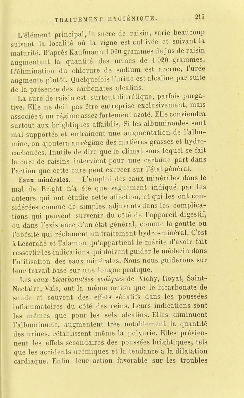 L'élément principal, le sncve de raisin, varie beaucoup suivant la localité où la vigne est cultivée et suivant la maturité. D'après Kaufmann 3 060 grammes de jus de raisin augmentent la quantité des urines de 1 020 grammes. L'élimination du chlorure de sodium est accrue, l'urée augmente plutôt. Quelquefois l'urine est alcaline par suite de la présence des carbonates alcalins. La cure de raisin est surtout diurétique, parfois purga- tive. Elle ne doit pas être entreprise exclusivement, mais associée-à un régime assez fortement azoté. Elle conviendra surtout aux brightiques afTaiblis. Si les albuminoïdes sont mal supportés et entraînent une augmentation de l'albu- mine, on ajoutera au régime des matières grasses et hydro- carbonées. Inutile de dire que le climat sous lequel se fait la cure de raisins intervient pour une certaine part dans l'action que cette cure peut exercer sur l'état général. Eaux minérales. — L'emploi des eaux minérales dans le mal de Bright n'a été que vaguement indiqué par les auteurs qui ont étudié cette affection, et qui les ont con- sidérées comme de simples adjuvants dans les complica- tions qui peuvent survenir du côté de l'appareil digestif, ou dans l'existence d'un état général, comme la goutte ou l'obésité qui réclament un traitement hydro-minéral. C'est àLecorché et Talamon qu'appartient le mérite d'avoir fait ressortir les indications qui doivent guider le médecin dans l'utilisation des eaux minérales. Nous nous guiderons sur leur travail basé sur une longue pratique. Les eaux bicarbonatées sadiques de Vichy, Royat, Saint- Nectaire, Vais, ont la même action que le bicarbonate de soude et souvent des effets sédatifs dans les poussées inflammatoires du côté des reins. Leurs indications sont les mêmes que pour les sels alcalins. Elles diminuent l'albuminurie, augmentent très notablement la quantité des urines, rétablissent même la polyurie. Elles prévien- nent les effets secondaires des poussées brightiques, tels que les accidents urémiques et la tendance à la dilatation cardiaque. Enfin leur action favorable sur les troubles