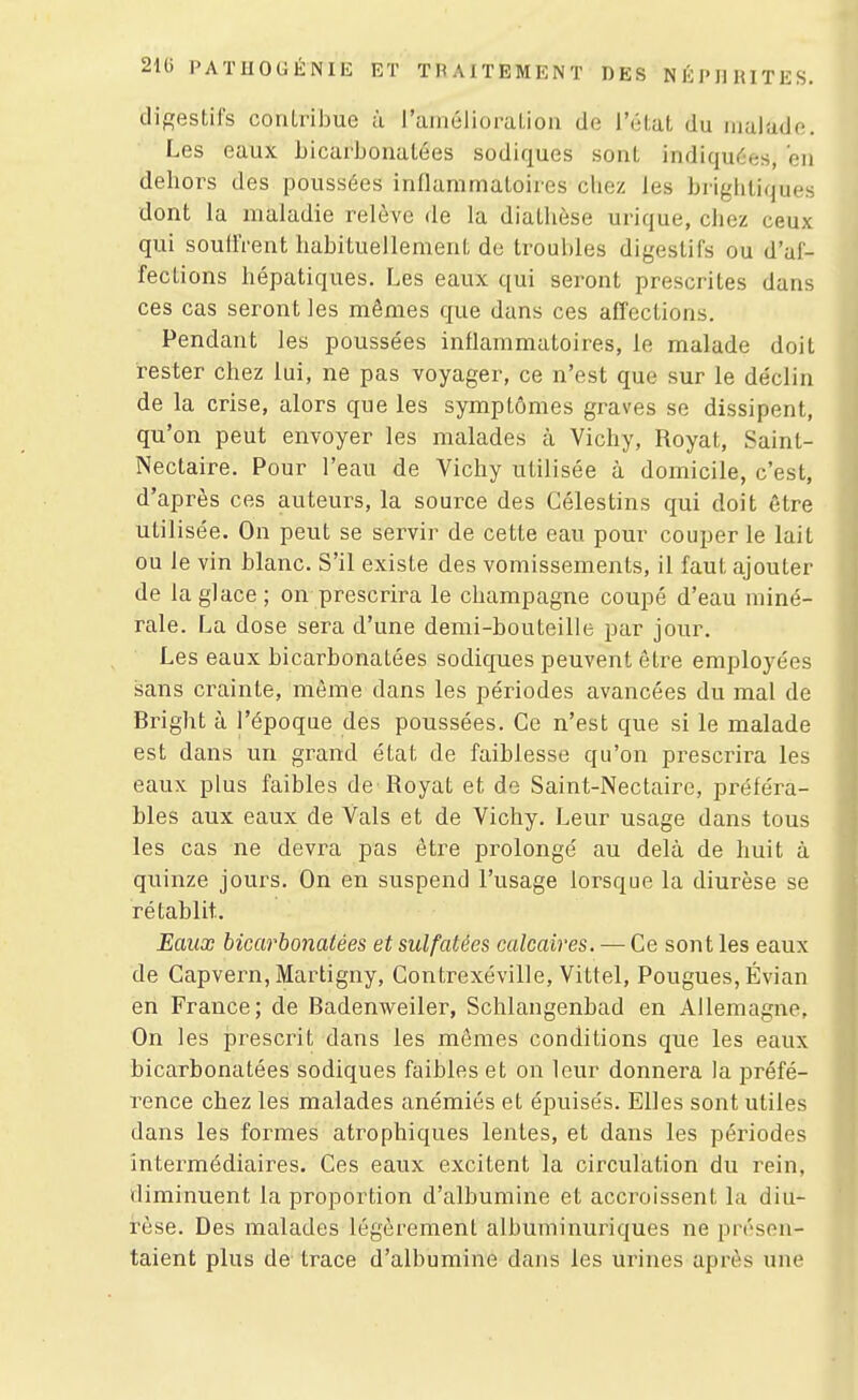 digestils contribue à raiiiélioraliou de l'élat du iiialiido. Les eaux bicarbonatées sodiques sont indiquées, en dehors des poussées inflammatoires chez les brightiques dont la maladie relève de la diathèse urique, chez ceux qui soudVent habituellement de troubles digestifs ou d'af- fections hépatiques. Les eaux qui seront prescrites dans ces cas seront les mêmes que dans ces afTections. Pendant les poussées inflammatoires, le malade doit rester chez lui, ne pas voyager, ce n'est que sur le déclin de la crise, alors que les symptômes graves se dissipent, qu'on peut envoyer les malades à Vichy, Royat, Saint- Nectaire. Pour l'eau de Vichy utilisée à domicile, c'est, d'après ces auteurs, la source des Célestins qui doit être utilisée. On peut se servir de cette eau pour couper le lait ou le vin blanc. S'il existe des vomissements, il faut ajouter de la glace; on prescrira le Champagne coupé d'eau miné- rale. La dose sera d'une demi-bouteille par jour. Les eaux bicarbonatées sodiques peuvent être employées sans crainte, même dans les périodes avancées du mal de Bright à l'époque des poussées. Ce n'est que si le malade est dans un grand état de faiblesse qu'on prescrira les eaux plus faibles de Royat et do Saint-Nectaire, préféra- bles aux eaux de Vais et de Vichy. Leur usage dans tous les cas ne devra pas être prolongé au delà de huit à quinze jours. On en suspend l'usage lorsque la diurèse se rétablit. Eaux bicarbonatées et sulfatées calcaires. — Ce sont les eaux de Capvern, Martigny, Contrexéville, Vittel, Fougues, Évian en France; de Badenweiler, Schlangenbad en Allemagne, On les prescrit dans les mêmes conditions que les eaux bicarbonatées sodiques faibles et on leur donnera la préfé- rence chez les malades anémiés et épuisés. Elles sont utiles dans les formes atrophiques lentes, et dans les périodes Intermédiaires. Ces eaux excitent la circulation du rein, diminuent la proportion d'albumine et accroissent la diu- rèse. Des malades légèrement albuminuriques ne présen- taient plus de trace d'albumine dans les urines après une