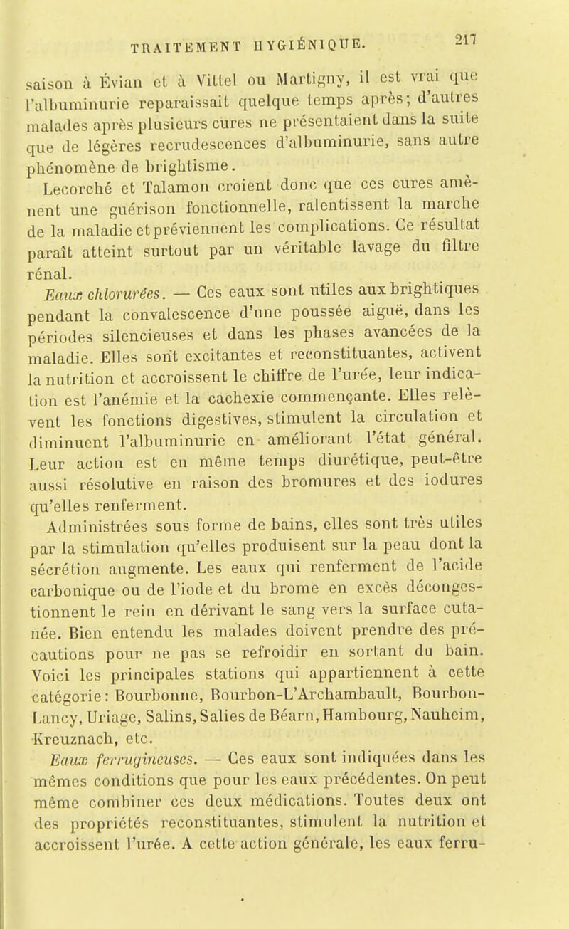 211 saison à Éviau et à VilLel ou Marligny, il est vrai que l'albuiuiiuirie reparaissait quelque temps après; d'autres malades après plusieurs cures ne présentaient dans la suite que de légères recrudescences d'albuminurie, sans autre phe'nomène de briglitisme. Lecorclié et Talamon croient donc que ces cures amè- nent une guérison fonctionnelle, ralentissent la marche de la maladie et préviennent les complications. Ce résultat paraît atteint surtout par un véritable lavage du filtre rénal. Eaux chlorurées. — Ces eaux sont utiles auxbrightiques pendant la convalescence d'une poussée aiguë, dans les périodes silencieuses et dans les phases avancées de la maladie. Elles sont excitantes et reconstituantes, activent la nutrition et accroissent le chiffre de l'urée, leur indica- tion est l'anémie et la cachexie commençante. Elles relè- vent les fonctions digestives, stimulent la circulation et diminuent l'albuminurie en améliorant l'état général. Leur action est en même temps diurétique, peut-être aussi résolutive en raison des bromures et des iodures qu'elles renferment. Administrées sous forme de bains, elles sont très utiles par la stimulation qu'elles produisent sur la peau dont la sécrétion augmente. Les eaux qui renferment de l'acide carbonique ou de l'iode et du brome en excès déconges- tionnent le rein en dérivant le sang vers la surface cuta- née. Bien entendu les malades doivent prendre des pré- cautions pour ne pas se refroidir en sortant du bain. Voici les principales stations qui appartiennent à cette catégorie: Bourbonne, Bourbon-L'Archambault, Bourbon- Lancy, Uriage, Salins, Salies de Béarn, Hambourg, Nauheim, Kreuznach, etc. Eaux ferrugineuses. — Ces eaux sont indiquées dans les mêmes conditions que pour les eaux précédentes. On peut même combiner ces deux médications. Toutes deux ont des propriétés reconstituantes, stimulent la nutrition et accroissent l'urée. A cette action générale, les eaux ferru-