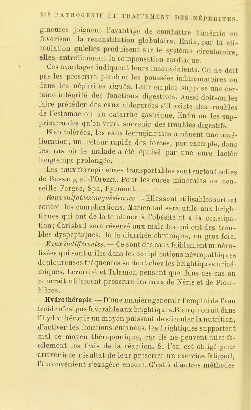 gineuses joignent l'avantage de combatti^o l'anémie en favorisant la reconstitution globulaire. Enfin, par la sti- mulation qu'elles produisent sur le système circulatoire, elles entretiennent la compensation cardiaque. Ces avantages indiquent leurs inconvénients. On ne doit pas les prescrire pendant les poussées inflammatoires ou dans les néphrites aiguës. Leur emploi suppose une cer- taine intégrité des fonctions digestives. Aussi doit-on les faire précéder des eaux chlorurées s'il existe des troubles de l'estomac ou un catarrhe gastrique. Enfin on les sup- primera dès qu'on verra survenir des troubles digestifs. Bien tolérées, les eaux ferrugineuses amènent une amé- lioration, un retour rapide des forces, par exemple, dans les cas où le malade a été épuisé par une cure lactée longtemps prolongée. Les eaux ferrugineuses transportables sont surtout celles de Bussang et d'Orezza, Pour les cures minérales on con- seille Forges, Spa, Pyrmont. ■ £aua;sw//'aféeswîag'nésiemies.—Elles sontutilisables surtout contre les complications. Marienbad sera utile aux brigh- tiques qui ont de la tendance à l'obésité et à la constipa- tion ; Carlsbad sera réservé aux malades qui ont des trou- bles dyspeptiques, de la diarrhée chronique, un gros foie. Eaux indifférentes. — Ce sont des eaux faiblement minéra- lisées qui sont utiles dans les complications névropathiques douloureuses fréquentes surtout chez les brightiques uricé- miques. Lecorché et Talamon pensent que dans ces cas on pourrait utilement prescrire les eaux de Néris et de Plom- bières. Hydrothérapie. — D'une manière générale l'emploi de l'eau froide n'estpas favorable aux brightiques.Bien qu'on ait dans l'hydrothérapie un moyen puissant de stimuler la nutrition, d'activer les fonctions cutanées, les brightiques supportent mal ce moyen thérapeutique, car ils ne peuvent faire fa- cilement les frais de la réaction. Si l'on est obligé pour arriver à ce résultat de leur prescrire un exercice fatigant, l'inconvénient s'exagère encore. C'est à d'autres méthodes