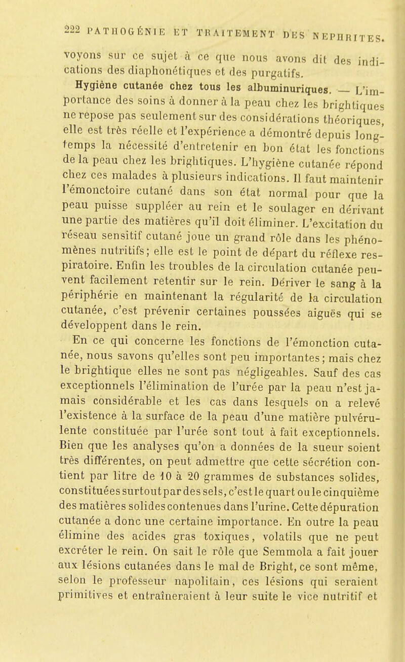 voyons sur ce sujet à ce que nous avons dit des indi- cations des diaphonétiques et des purgatifs. Hygiène cutanée chez tous les albuminuriques. — L'im- portance des soins à donner à la peau chez les brightiques ne repose pas seulement sur des considérations théoriques, elle est très réelle et l'expérience a démontré depuis long- temps la nécessité d'entretenir en bon état les fonctions de la peau chez les brightiques. L'hygiène cutanée répond chez ces malades à plusieurs indications. Il faut maintenir l'émonctoire cutané dans son état normal pour que la peau puisse suppléer au rein et le soulager en dérivant une partie des matières qu'il doit éliminer. L'excitation du réseau sensitif cutané joue un grand rôle dans les phéno- mènes nutritifs; elle est le point de départ du réflexe res- piratoire. Enfin les troubles de la circulation cutanée peu- vent facilement retentir sur le rein. Dériver le sang à la périphérie en maintenant la régularité de la circulation cutanée, c'est prévenir certaines poussées aiguës qui se développent dans le rein. En ce qui concerne les fonctions de l'émonction cuta- née, nous savons qu'elles sont peu importantes; mais chez le brightique elles ne sont pas négligeables. Sauf des cas exceptionnels l'élimination de l'urée par la peau n'est ja- mais considérable et les cas dans lesquels on a relevé l'existence à la surface de la peau d'une matière pulvéru- lente constituée par l'urée sont tout à fait exceptionnels. Bien que les analyses qu'on a données de la sueur soient très différentes, on peut admettre que cette sécrétion con- tient par litre de 10 à 20 grammes de substances solides, constituées surtoutpardes sels, c'estle quart oule cinquième des matières solides contenues dans l'urine. Celte dépuration cutanée a donc une certaine importance. En outre la peau élimine des acides gras toxiques, volatils que ne peut excréter le rein. On sait le rôle que Semmola a fait jouer aux lésions cutanées dans le mal de Bright, ce sont même, selon le professeur napolitain, ces lésions qui seraient primitives et entraîneraient à leur suite le vice nutritif et