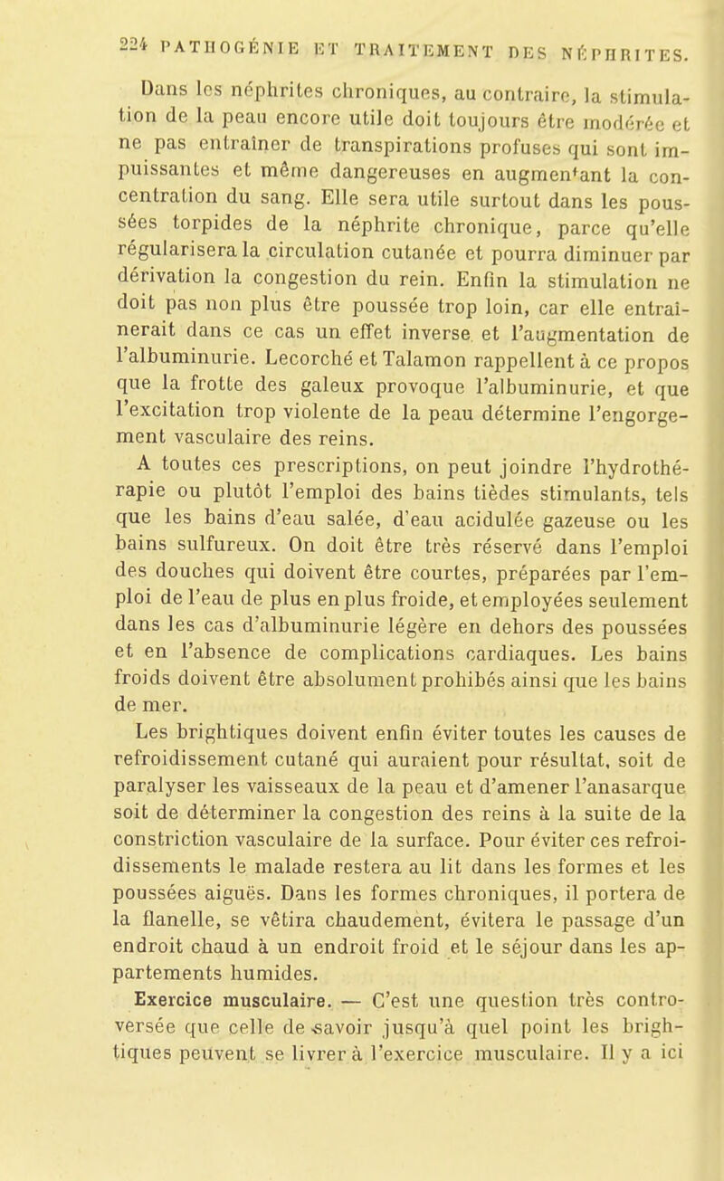 Dans les néphrites chroniques, au contraire, la stimula- tion de la peau encore utile doit toujours être modérée et ne pas entraîner de transpirations profuses qui sont im- puissantes et même dangereuses en augmentant la con- centration du sang. Elle sera utile surtout dans les pous- sées torpides de la néphrite chronique, parce qu'elle régulariserai circulation cutanée et pourra diminuer par dérivation la congestion du rein. Enfin la stimulation ne doit pas non plus être poussée trop loin, car elle entraî- nerait dans ce cas un effet inverse, et l'augmentation de l'albuminurie. Lecorché et Talamon rappellent à ce propos que la frotte des galeux provoque l'albuminurie, et que l'excitation trop violente de la peau détermine l'engorge- ment vasculaire des reins. A toutes ces prescriptions, on peut joindre l'hydrothé- rapie ou plutôt l'emploi des bains tièdes stimulants, tels que les bains d'eau salée, d'eau acidulée gazeuse ou les bains sulfureux. On doit être très réservé dans l'emploi des douches qui doivent être courtes, préparées par l'em- ploi de l'eau de plus en plus froide, et employées seulement dans les cas d'albuminurie légère en dehors des poussées et en l'absence de complications cardiaques. Les bains froids doivent être absolument prohibés ainsi que les bains de mer. Les brightiques doivent enfin éviter toutes les causes de refroidissement cutané qui auraient pour résultat, soit de paralyser les vaisseaux de la peau et d'amener l'anasarque soit de déterminer la congestion des reins à la suite de la constriction vasculaire de la surface. Pour éviter ces refroi- dissements le malade restera au lit dans les formes et les poussées aiguës. Dans les formes chroniques, il portera de la flanelle, se vêtira chaudement, évitera le passage d'un endroit chaud à un endroit froid et le séjour dans les ap- partements humides. Exercice musculaire. — C'est une question très contro- versée que celle de-savoir jusqu'à quel point les brigh- tiques peuvent se livrer à l'exercice musculaire. Il y a ici