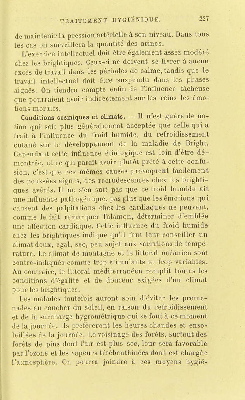 de maintenir la pression artérielle à son niveau. Dans tous les cas on surveillera la quantité des urines. L'exercice intellectuel doit être également assez modéré chez les brightiques. Ceux-ci ne doivent se livrer à aucun excès de travail dans les périodes de calme, tandis que le travail intellectuel doit être suspendu dans les phases aiguës. On tiendra compte enfin de l'influence fâcheuse que pourraient avoir indirectement sur les reins les émo- tions morales. Conditions cosmiques et climats. — Il n'est guère de no- tion qui soit plus généralement acceptée que celle qui a trait à l'influence du froid humide, du refroidissement cutané sur le développement de la maladie de Bright. Cependant cette influence étiologique est loin d'être dé- montrée, et ce qui parait avoir plutôt prêté à cette confu- sion, c'est que ces mêmes causes provoquent facilement des poussées aiguës, des recrudescences chez les brighti- ques avérés. Il ne s'en suit pas que ce froid humide ait une influence pathogénique, pas plus que les émotions qui causent des palpitations chez les cardiaques ne peuvent, comme le fait remarquer Talamon, déterminer d'emblée une aflection cardiaque. Cette influence du froid humide chez les brightiques indique qu'il faut leur conseiller un climat doux, égal, sec, peu sujet aux variations de tempé- rature. Le climat de montagne et le littoral océanien sont contre-indiqués comme trop stimulants et trop variables. Au contraire, le littoral méditerranéen remplit toutes les conditions d'égalité et de douceur exigées d'un climat pour les brightiques. Les malades toutefois auront soin d'éviter les prome- nades au coucher du soleil, en raison du refroidissement et de la surcharge hygrométrique qui se font à ce moment de la journée. Us préféreront les heures chaudes et enso- leillées de la journée. Le voisinage des forêts, surtout des forêts de pins dont l'air est plus sec, leur sera favorable par l'ozone et les vapeurs térébenthinées dont est chargé e l'atmosphère. On pourra joindre à ces moyens hygié-