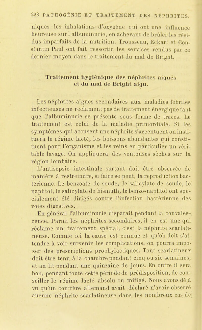 niques les inhalations d'oxygène qui onl, une influence heureuse sur l'albuminurie, en achevant de brûler les rési- dus imparfaits de la nutrition. Trousseau, Eckart et Con- stantin Paul ont fait ressortir les services rendus par ce dernier moyen dans le traitement du mal de Bright. Traitement hygiénique des néplirites aiguës et du mal de Bright aigu. Les néphrites aiguës secondaires aux maladies fébriles infectieuses ne réclament pas de traitement énergique tant que l'albuminurie se présente sous forme de traces. Le traitement est celui de la maladie primordiale. Si les symptômes qui accusent une néphrite s'accentuent on insti- tuera le régime lacté, les boissons abondantes qui consti- tuent pour l'organisme et les reins en particulier un véri- table lavage. On appliquera des ventouses sèches sur la région lombaire. L'antisepsie intestinale surtout doit être observée de manière à restreindre, si faire se peut, la reproduction bac- térienne. Le benzoate de soude, le salicylate de soude, le naphtol, le salicylate de bismuth, le benzo-naphtol ont spé- cialement été dirigés contre l'infection bactérienne des voies digestives. En général l'albuminurie disparaît pendant la convales- cence. Parmi les néphrites secondaires, il en est une qui réclame un traitement spécial, c'est la néphrite scarlati- neuse. Comme ici la cause est connue et qu'on doit s'at- tendre à voir survenir les complications, on pourra impo- ser des prescriptions prophylactiques. Tout scarlatineux doit être tenu à la chambre pendant cinq ou six semaines, et au lit pendant une quinzaine de jours. En outre il sera bon, pendant toute cette période de prédisposition, de con- seiller le régime lacté absolu ou mitigé. Nous avons déjà vu qu'un confrère allemand avait déclaré n'avoir observé aucune néphrite scarlatineuse dans les nombreux cas de.