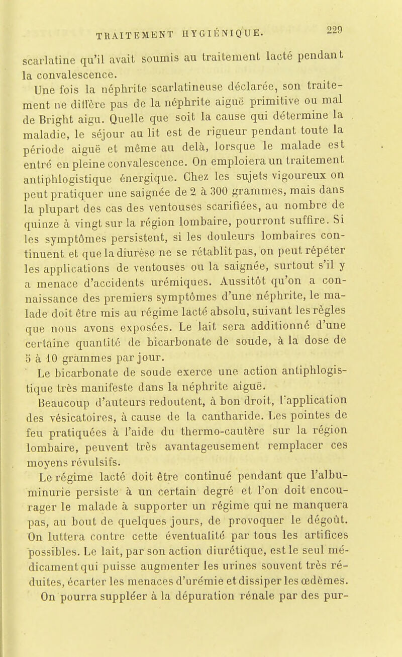 scarlatine qu'il avait soumis au Iraileraenl lacté pendant la convalescence. Une fois la néphrite scarlatineuse déclarée, son traite- ment ne dilfère pas de la néphrite aiguë primitive ou mal de Bright aigu. Quelle que soit la cause qui détermine la maladie, le séjour au lit est de rigueur pendant toute la période aiguë et même au delà, lorsque le malade est entré en pleine convalescence. On emploiera un traitement antiphlogistique énergique. Chez les sujets vigoureux on peut pratiquer une saignée de 2 à 300 grammes, mais dans la plupart des cas des ventouses scarifiées, au nombre de quinze à vingt sur la région lombaire, pourront suffire. Si les symptômes persistent, si les douleurs lombaires con- tinuent et que la diurèse ne se rétablit pas, on peut répéter les applications de ventouses ou la saignée, surtout s'il y a menace d'accidents urémiques. Aussitôt qu'on a con- naissance des premiers symptômes d'une néphrite, le ma- lade doit être mis au régime lacté absolu, suivant les règles que nous avons exposées. Le lait sera additionné d'une certaine quantité de bicarbonate de soude, à la dose de 5 à 10 grammes par jour. Le bicarbonate de soude exerce une action antiphlogis- tique très manifeste dans la néphrite aiguë. Beaucoup d'auteurs redoutent, à bon droit, l'application des vésicatoires, à cause de la cantharide. Les pointes de feu pratiquées à l'aide du thermo-cautère sur la région lombaire, peuvent très avantageusement remplacer ces moyens révulsifs. Le régime lacté doit être continué pendant que l'albu- minurie persiste à un certain degré et l'on doit encou- rager le malade à supporter un régime qui ne manquera pas, au bout de quelques jours, de provoquer le dégoût. On luttera contre cette éventualité par tous les artifices possibles. Le lait, par son action diurétique, est le seul mé- dicament qui puisse augmenter les urines souvent très ré- duites, écarter les menaces d'ure'mie etdissiper les œdèmes. On pourra suppléer à la dépuration rénale par des pur-