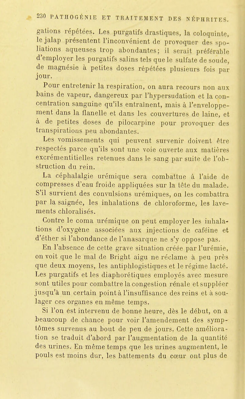 gâtions répétées. Les purgatifs drastiques, la coloquinte, le jalap présentent l'inconvénient de provoquer des spo- liations aqueuses trop abondantes; il serait préférable d'employer les purgatifs salins tels que le sulfate de soude, de magnésie à petites doses répétées plusieurs fois par jour. Pour entretenir la respiration, on aura recours non aux bains de vapeur, dangereux par l'hypersudation et la con- centration sanguine qu'ils entraînent, mais à l'enveloppe- ment dans la flanelle et dans les couvertures de laine, et à de petites doses de pilocarpine pour provoquer des transpirations peu abondantes. Les vomissements qui peuvent survenir doivent être respectés parce qu'ils sont une voie ouverte aux matières excrémentitielles retenues dans le sang par suite de l'ob- struction du rein. La céphalalgie urémique sera combattue à l'aide de compresses d'eau froide appliquées sur la tête du malade. S'il survient des convulsions urémiques, on les combattra par la saignée, les inhalations de chloroforme, les lave- ments chloralisés. Contre le coma urémique on peut employer les inhala- tions d'oxygène associées aux injections de caféine et d'éther si l'abondance de l'anasarque ne s'y oppose pas. En l'absence de cette grave situation créée par l'urémie, on voit que le mal de Bright aigu ne réclame à peu près que deux moyens, les antiphlogistiques et le régime lacté. Les purgatifs et les diaphorétiques employés avec mesure sont utiles pour combattre la congestion rénale et suppléer jusqu'à un certain pointa l'insuffisance des reins et à sou- lager ces organes en même temps. Si l'on est intervenu de bonne heure, dès le début, on a beaucoup de chance pour voir l'amendement des symp- tômes survenus au bout de peu de jours. Cette améliora- tion se traduit d'abord par l'augmentation de la quantité des urines. En même temps que les urines augmentent, le pouls est moins dur, les battements du cœur ont plus de