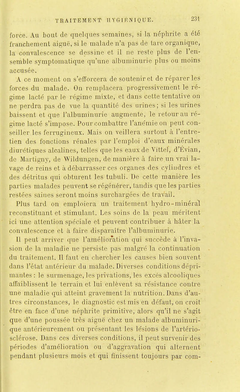 force. Au bout de quelques semaines, si la néphrite a été franchement aiguë, si le malade n'a pas de tare organique, la convalescence se dessine et il ne reste plus de l'en- semble symptoniatique qu'une albuminurie plus ou moins accusée. A ce moment on s'efforcera de soutenir et de réparer les forces du malade. On remplacera progressivement le ré- gime lacté par le régime mixte, et dans cette tentative on ne perdra pas de vue la quantité des urines; si les urines baissent et que l'albuminurie augmente, le retour au ré- gime lacté s'impose. Pour combattre l'anémie on peut con- seiller les ferrugineux. Mais on veillera surtout à l'entre- tien des fonctions rénales par l'emploi d'eaux minérales diurétiques alcalines, telles que les eaux de Vittel, d'Évian, de Martigny, de Wildungen, de manière à faire un vrai la- vage de reins et à débarrasser ces organes des cylindres et des détritus qui obturent les tubuli. De cette manière les parties malades peuvent se régénérer, tandis que les parties restées saines seront moins surchargées de travail. Plus tard on emploiera un traitement hydro-minéral reconstituant et stimulant. Les soins de la peau méritent ici une attention spéciale et peuvent contribuer à hâter la convalescence et à faire disparaître l'albuminurie. Il peut arriver que l'amélioration qui succède à l'inva- sion de la maladie ne persiste pas malgré la continuation du traitement. Il faut en chercher les causes bien souvent dans l'état antérieur du malade. Diverses conditions dépri- mantes : le surmenage, les privations, les excès alcooliques affaiblissent le terrain et lui enlèvent sa résistance contre une maladie qui atteint gravement la nutrition. Dans d'au- tres circonstances, le diagnostic est mis en défaut, on croit être en face d'une néphrite primitive, alors qu'il ne s'agit que d'une poussée très aiguë chez un malade albuminuri- que antérieurement ou présentant les lésions de l'artério- sclérose. Dans ces diverses conditions, il peut survenir des périodes d'amélioration ou d'aggravation qui alternent pendant plusieurs mois et qui finissent toujours par com-