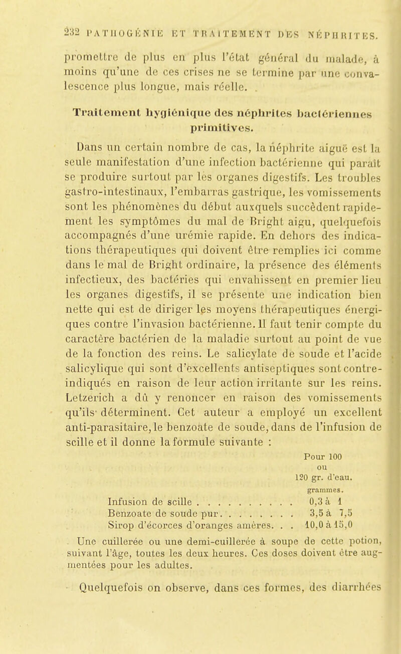 â32 PATIlOGlilNIE 1:1' THAITEMENT DBS N É P11 lUTES. pi'omellre de plus en plus l'éLat général du malade, à moins qu'une de ces crises ne se termine par une conva- lescence plus longue, mais réelle. . Traitement hygiénique des n6plirites baclériennes primitives. Dans un certain nombre de cas, la néphrite aiguë est la seule manifestation d'une infection bactérienne qui paraît se produire surtout par les organes digestifs. Les troubles gastro-intestinaux, l'embarras gastrique, les vomissements sont les phénomènes du début auxquels succèdent rapide- ment les symptômes du mal de Bright aigu, quelquefois accompagnés d'une urémie rapide. En dehors des indica- tions thérapeutiques qui doivent être remplies ici comme dans le mal de Bright ordinaire, la présence des éléments infectieux, des bactéries qui envahissent en premier lieu les organes digestifs, il se présente une indication bien nette qui est de diriger les moyens thérapeutiques énergi- ques contre l'invasion bactérienne. 11 faut tenir compte du caractère bactérien de la maladie surtout au point de vue de la fonction des reins. Le salicylate de soude et l'acide salicylique qui sont d'excellents antiseptiques sontcontre- indiqués en raison de leur action irritante sur les reins. Letzerich a dû y renoncer en raison des vomissements qu'ils- déterminent. Cet auteur a employé un excellent anti-parasitaire, le benzoate de soude, dans de l'infusion de scille et il donne la formule suivante : Pour 100 ou 120 gr. d'eau. grammes. Infusion de scille 0,3 à 1 Benzoate de soude pur 3,5 à 7,5 Sirop d'écorces d'oranges amères. . . 10,0 à 15,0 Une cuillerée ou une demi-cuillerée à soupe de cette potion, suivant l'âge, toutes les deux heures. Ces doses doivent être aug- mentées pour les adultes. Quelquefois on observe, dans ces formes, des diarrhées