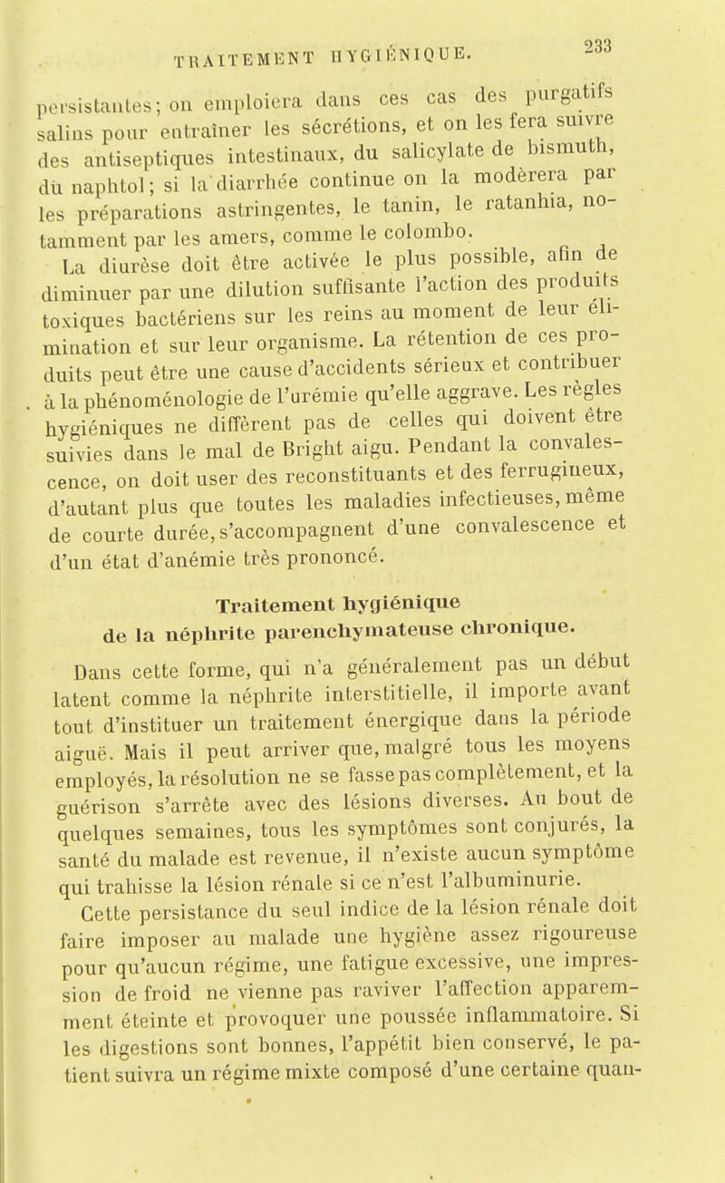 persistantes; on emploiera dans ces cas des purgatifs salins pour entraîner les sécrétions, et on les fera suivre des antiseptiques intestinaux, du salicylate de bismuth, dii naphtol; si la'diarrhée continue on la modérera par les préparations astringentes, le tanin, le ratanliia, no- tamment par les amers, comme le Colombo. La diurèse doit être activée le plus possible, afin de diminuer par une dilution suffisante l'action des produits toxiques bactériens sur les reins au moment de leur éli- mination et sur leur organisme. La rétention de ces pro- duits peut être une cause d'accidents sérieux et contribuer à la phénoménologie de l'urémie qu'elle aggrave. Les règles hygiéniques ne diffèrent pas de celles qui doivent être suivies dans le mal de Bright aigu. Pendant la convales- cence, on doit user des reconstituants et des ferrugineux, d'autant plus que toutes les maladies infectieuses, même de courte durée, s'accompagnent d'une convalescence et d'un état d'anémie très prononcé. Traitement hygiénique de la néphrite parenchymateuse chronique. Dans cette forme, qui n'a généralement pas un début latent comme la néphrite interstitielle, il importe avant tout d'instituer un traitement énergique dans la période aiguë. Mais il peut arriver que, malgré tous les moyens employés, la résolution ne se fasse pas complètement, et la guérison s'arrête avec des lésions diverses. Au bout de quelques semaines, tous les symptômes sont conjurés, la santé du malade est revenue, il n'existe aucun symptôme qui trahisse la lésion rénale si ce n'est l'albuminurie. Cette persistance du seul indice de la lésion rénale doit faire imposer au malade une hygiène assez rigoureuse pour qu'aucun régime, une fatigue excessive, une impres- sion de froid ne vienne pas raviver l'affection apparem- ment éteinte et provoquer une poussée inflammatoire. Si les digestions sont bonnes, l'appétit bien conservé, le pa- tient suivra un régime mixte composé d'une certaine quan-