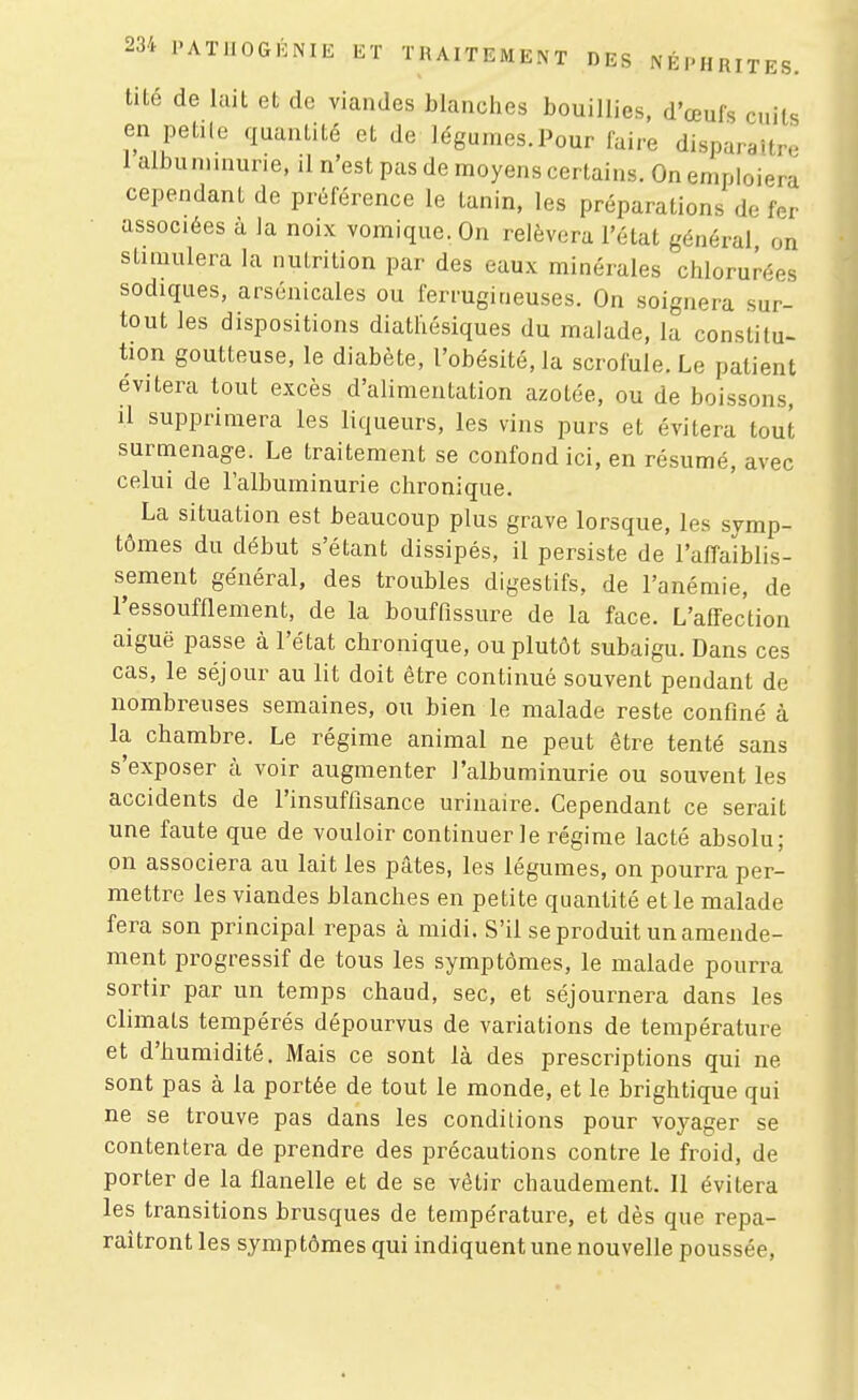 tité de lait et de viandes blanches bouillies, d'œufs cuits en petile quantité et de légumes.Pour faire disparaître 1 albuminurie, il n'est pas de moyens certains. On emploiera cependant de préférence le tanin, les préparations de fer associées à Ja noix vomique. On relèvera l'état général on stimulera la nutrition par des eaux minérales chlorurées sodiques, arsenicales ou ferrugineuses. On soignera sur- tout les dispositions diathésiques du malade, la constitu- tion goutteuse, le diabète, l'obésité, la scrofule. Le patient évitera tout excès d'alimentation azotée, ou de boissons, il supprimera les liqueurs, les vins purs et évitera tout surmenage. Le traitement se confond ici, en résumé, avec celui de l'albuminurie chronique. La situation est beaucoup plus grave lorsque, les symp- tômes du début s'étant dissipés, il persiste de l'affaiblis- sement général, des troubles digestifs, de l'anémie, de l'essoufflement, de la bouffissure de la face. L'affection aiguë passe à l'état chronique, ou plutôt subaigu. Dans ces cas, le séjour au lit doit être continué souvent pendant de nombreuses semaines, ou bien le malade reste confiné à la chambre. Le régime animal ne peut être tenté sans s'exposer à voir augmenter l'albuminurie ou souvent les accidents de l'insuffisance urinaire. Cependant ce serait une faute que de vouloir continuer le régime lacté absolu; pn associera au lait les pâtes, les légumes, on pourra per- mettre les viandes blanches en petite quantité et le malade fera son principal repas à midi. S'il se produit un amende- ment progressif de tous les symptômes, le malade pourra sortir par un temps chaud, sec, et séjournera dans les climats tempérés dépourvus de variations de température et d'humidité. Mais ce sont là des prescriptions qui ne sont pas à la portée de tout le monde, et le brightique qui ne se trouve pas dans les conditions pour voyager se contentera de prendre des précautions contre le froid, de porter de la flanelle et de se vêtir chaudement. Il évitera les transitions brusques de température, et dès que repa- raîtront les symptômes qui indiquent une nouvelle poussée.