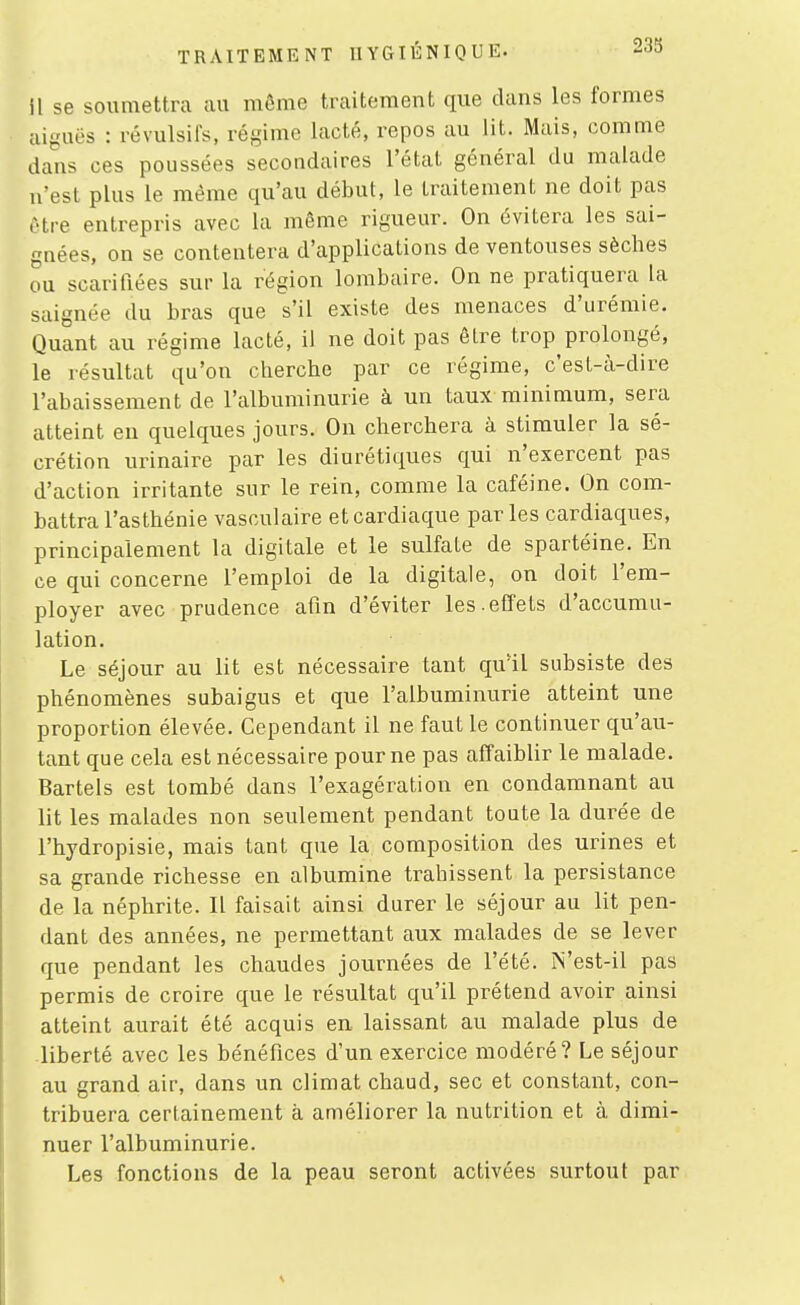 233 il se soumettra au mcMiie traitement que dans les formes aiguës : révulsifs, régime lacté, repos au lit. Mais, comme dans ces poussées secondaires l'état général du malade n'est plus le même qu'au début, le traitement ne doit pas ôtre entrepris avec la môme rigueur. On évitera les sai- gnées, on se contentera d'applications de ventouses sèches ou scarifiées sur la région lombaire. On ne pratiquera la saignée du bras que s'il existe des menaces d'urémie. Quant au régime lacté, il ne doit pas être trop prolongé, le résultat qu'on cherche par ce régime, c'esl-à-dire l'abaissement de l'albuminurie à un taux minimum, sera atteint en quelques jours. On cherchera à stimuler la sé- crétion urinaire par les diurétiques qui n'exercent pas d'action irritante sur le rein, comme la caféine. On com- battra l'asthénie vasculaire et cardiaque parles cardiaques, principalement la digitale et le sulfate de spartéine. En ce qui concerne l'emploi de la digitale, on doit l'em- ployer avec prudence afin d'éviter les.effets d'accumu- lation. Le séjour au lit est nécessaire tant qu'il subsiste des phénomènes subaigus et que l'albuminurie atteint une proportion élevée. Cependant il ne faut le continuer qu'au- tant que cela est nécessaire pour ne pas affaiblir le malade. Bartels est tombé dans l'exagération en condamnant au lit les malades non seulement pendant toute la durée de l'hydropisie, mais tant que la composition des urines et sa grande richesse en albumine trahissent la persistance de la néphrite. Il faisait ainsi durer le séjour au lit pen- dant des années, ne permettant aux malades de se lever que pendant les chaudes journées de l'été. IN'est-il pas permis de croire que le résultat qu'il prétend avoir ainsi atteint aurait été acquis en laissant au malade plus de liberté avec les bénéfices d'un exercice modéré? Le séjour au grand air, dans un climat chaud, sec et constant, con- tribuera certainement à améliorer la nutrition et à dimi- nuer l'albuminurie. Les fonctions de la peau seront activées surtout par