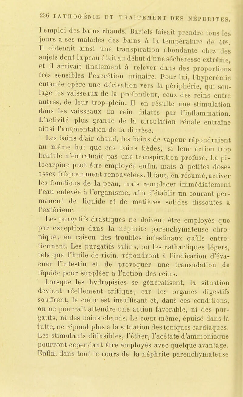 I emploi des bains cliauds. IWlels faisait prendre lous les jours à ses malades des bains à la température de 40». II obtenait ainsi une transpiration abondante chez des sujets dont la peau était an début d'une sécheresse extrême, et il arrivait iinalement à relever dans des proportions très sensibles l'excrétion urinaire. Pour lui, l'hyperémie cutanée opère une dérivation vers la périphérie, qui sou- lage les vaisseaux de la profondeur, ceux des reins entre autres, de leur trop-plein. Il en résulte une stimulation dans les vaisseaux du rein dilatés par l'mflammation. L'activité plus grande de la circulation rénale entraîne ainsi l'augmentation de la diurèse. Les bains d'air chaud, les bains de vapeur répondraient au même but que ces bains tièdes, si leur action trop brutale n'entraînait pas une transpiration profase. La pi- locarpine peut être employée enfin, mais à petites doses assez fréquemment renouvelées. Il faut, en résumé, activer les fonctions de la peau, mais remplacer immédiatement l'eau enleve'e à l'organisme, afin d'établir un courant per- manent de liquide et de matières solides dissoutes à l'extérieur. Les purgatifs drastiques ne doivent être employés que par exception dans la néphrite parenchymateuse chro- nique, en raison des troubles intestinaux qu'ils entre- tiennent. Les purgatifs salins, ou les cathartiques légers, tels que l'huile de ricin, répondront à l'indication d'éva- cuer l'intestin et de provoquer une transudation de liquide pour suppléer à l'action des reins. Lorsque les hydropisies se généralisent, la situation devient réellement critique, car les organes digestifs souffrent, le cœur est insuffisant et, dans ces conditions, on ne pourrait attendre une action favorable, ni des pur- gatifs, ni des bains chauds. Le cœur même, épuisé dans la lutte, ne répond plus à la situation des toniques cardiaques. Les stimulants dilfusibles, l'éther, l'acétate d'ammoniaque pourront cependant être employés avec quelque avantage. Enfin, dans tout le cours de la néphrite parenchymateuse