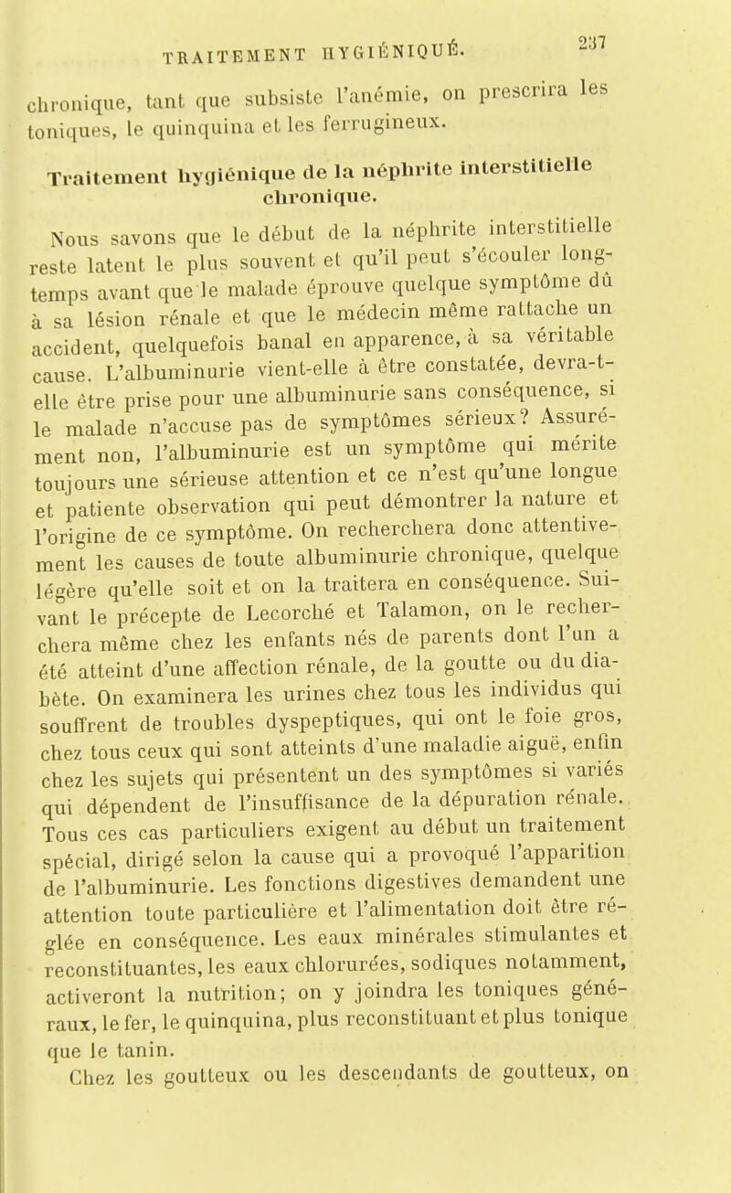 chronique, tant que subsiste l'anémie, on prescrira les toniques, le quinquina et les ferrugineux. Traitement liygiénique de la néphrite interstitielle chronique. Nous savons que le début de la néphrite interstitielle reste latent le plus souvent et qu'il peut s'écouler long- temps avant que le malade éprouve quelque symptôme du à sa lésion rénale et que le médecin même rattache un accident, quelquefois banal en apparence, à sa véritable cause. L'albuminurie vient-elle à être constatée, devra-t- elle être prise pour une albuminurie sans conséquence, si le malade n'accuse pas de symptômes sérieux? Assuré- ment non, l'albuminurie est un symptôme qui mente toujours une sérieuse attention et ce n'est qu'une longue et patiente observation qui peut démontrer la nature et l'origine de ce symptôme. On recherchera donc attentive- ment les causes de toute albuminurie chronique, quelque légère qu'elle soit et on la traitera en conséquence. Sui- vant le précepte de Lecorché et ïalamon, on le recher- chera même chez les enfants nés de parents dont l'un a été atteint d'une affection rénale, de la goutte ou du dia- bète. On examinera les urines chez tous les individus qui souffrent de troubles dyspeptiques, qui ont le foie gros, chez tous ceux qui sont atteints d'une maladie aiguë, enûn chez les sujets qui présentent un des symptômes si variés qui dépendent de l'insuffisance de la dépuration rénale. Tous ces cas particuliers exigent au début un traitement spécial, dirigé selon la cause qui a provoqué l'apparition de l'albuminurie. Les fonctions digestives demandent une attention toute particulière et l'alimentation doit être ré- glée en conséquence. Les eaux minérales stimulantes et reconstituantes, les eaux chlorurées, sodiques notamment, activeront la nutrition; on y joindra les toniques géné- raux, le fer, le quinquina, plus reconstituant et plus tonique que le tanin. Chez les goutteux ou les descendants de goutteux, on