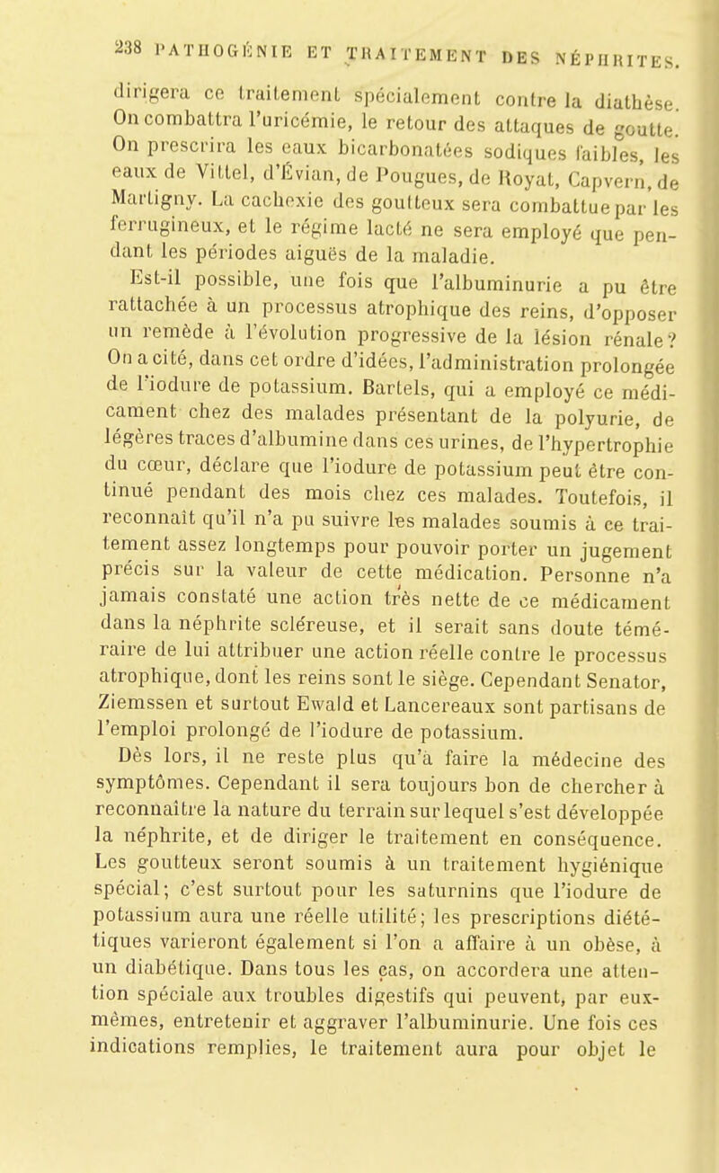 dirigera ce traitement spécialement contre la diathèse On combattra l'uricémie, le retour des attaques de goutte. On prescrira les eaux bicarbonatées sodiques faibles, les eaux de Vitlel, d'Évian, de Pougues, de Hoyat, Capvern.de Marligny. La cachexie des goutteux sera combattue par les ferrugineux, et le régime lacté ne sera employé que pen- dant les périodes aiguës de la maladie. Est-il possible, une fois que l'albuminurie a pu être rattachée à un processus atrophique des reins, d'opposer un remède à l'évolution progressive de la lésion rénale? On a cité, dans cet ordre d'idées, l'administration prolongée de l'iodure de potassium. BarLels, qui a employé ce médi- cament chez des malades présentant de la polyurie, de légères traces d'albumine dans ces urines, de l'hypertrophie du cœur, déclare que l'iodure de potassium peut être con- tinué pendant des mois chez ces malades. Toutefois, il reconnaît qu'il n'a pu suivre les malades soumis à ce trai- tement assez longtemps pour pouvoir porter un jugement précis sur la valeur de cette médication. Personne n'a jamais constaté une action très nette de ce médicament dans la néphrite scléreuse, et il serait sans doute témé- raire de lui attribuer une action réelle contre le processus atrophique, dont les reins sont le siège. Cependant Senator, Ziemssen et surtout Ewald et Lancereaux sont partisans de l'emploi prolongé de l'iodure de potassium. Dès lors, il ne reste plus qu'à faire la médecine des symptômes. Cependant il sera toujours bon de chercher à reconnaître la nature du terrain sur lequel s'est développée la néphrite, et de diriger le traitement en conséquence. Les goutteux seront soumis à un traitement hygiénique spécial; c'est surtout pour les saturnins que l'iodure de potassium aura une réelle utilité; les prescriptions diété- tiques varieront également si l'on a affaire à un obèse, à un diabétique. Dans tous les cas, on accordera une atten- tion spéciale aux troubles digestifs qui peuvent, par eux- mêmes, entretenir et aggraver l'albuminurie. Une fois ces indications remplies, le traitement aura pour objet le