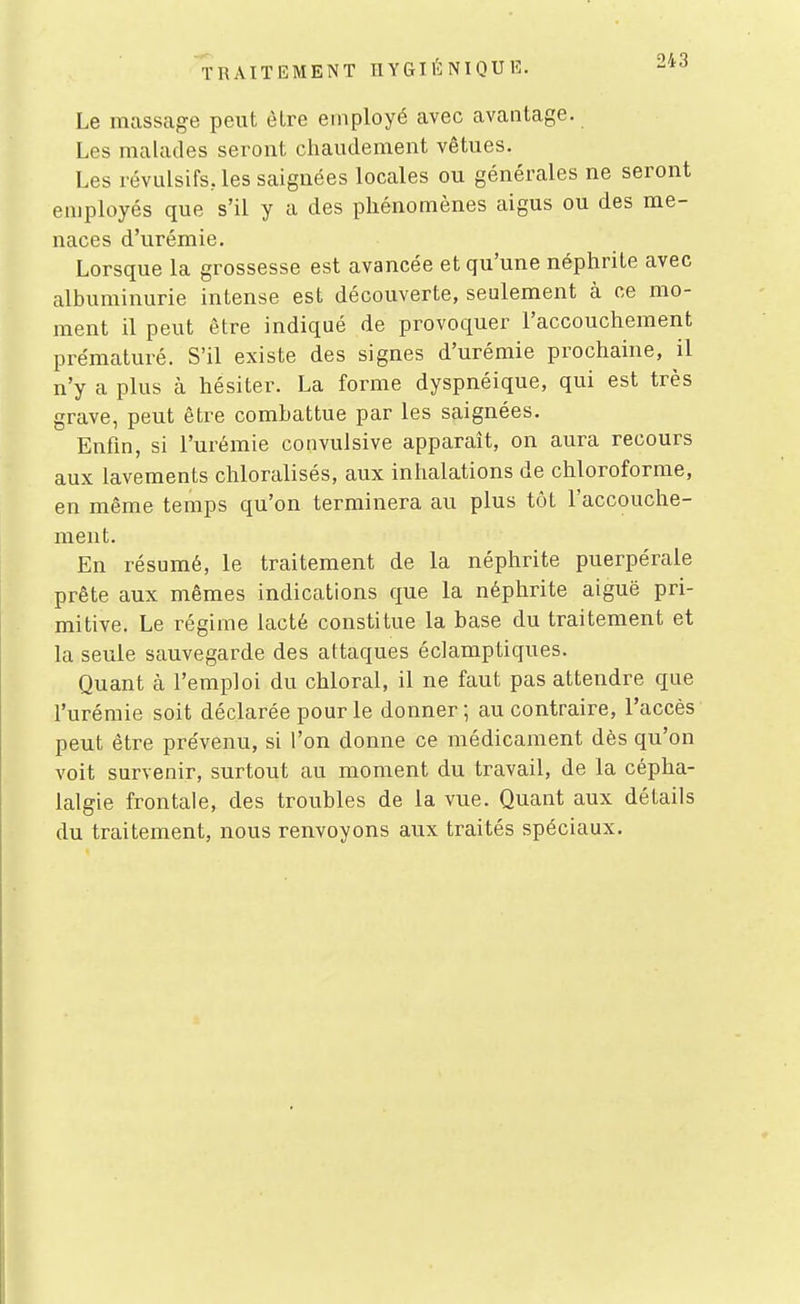 Le massage peut èlre employé avec avantage. Les malades seront chaudement vêtues. Les révulsifs, les saignées locales ou générales ne seront employés que s'il y a des phénomènes aigus ou des me- naces d'urémie. Lorsque la grossesse est avancée et qu'une néphrite avec albuminurie intense est découverte, seulement à ce mo- ment il peut être indiqué de provoquer l'accouchement prématuré. S'il existe des signes d'urémie prochaine, il n'y a plus à hésiter. La forme dyspnéique, qui est très grave, peut être combattue par les saignées. Enfln, si l'urémie convulsive apparaît, on aura recours aux lavements chloralisés, aux inhalations de chloroforme, en même temps qu'on terminera au plus tôt l'accouche- ment. En résumé, le traitement de la néphrite puerpérale prête aux mêmes indications que la néphrite aiguë pri- mitive. Le régime lacté constitue la base du traitement et la seule sauvegarde des attaques éclamptiques. Quant à l'emploi du chloral, il ne faut pas attendre que l'urémie soit déclarée pour le donner; au contraire, l'accès peut être prévenu, si l'on donne ce médicament dès qu'on voit survenir, surtout au moment du travail, de la cépha- lalgie frontale, des troubles de la vue. Quant aux détails du traitement, nous renvoyons aux traités spéciaux.