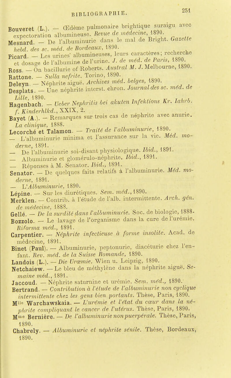 Bouveret (L.). - Œdème pulmonaire br.ghUque suraigu avec expectoration albumineuse. Revue de médecine, mo. Mesnard. - De l'albuminurie dans le mal de Bright. Gazette hebd. des se. méd. de Bordeaux, 1890. Picard. - Les urines' albumineuses, leurs caractères; rccberche et dosage de l'albumine de l'urine. /. de méd de Pans, im. Ross - On baciUurie of Roberts. Austral M. J. Melbourne, 1890. Rattone. - Sulla nefrite. Torino, 1890 Deleyn. - Néphrite aiguë. Archives med. belges, 1890. Desplats. — Une néphrite interst. chron. Journal des se. med. de Lille, 1890. , , « , ,. r , a Hagenbach. - Ueber Nephrilis bei akulen Infeklions Kr. lahib. f. Kinder'hlkd., XXIX, 2. Bayet (A.). - Remarques sm- trois cas de néphrite avec anurie. La clinique, 18^8. , „ ■ ■ jqqa Lecorché et Talamon. - Traité de l'albuymnurie, mo. — L'albuminurie minima et l'assurance sur la vie. Med. mo- derne, 1891. . , . TL - 1 ,on, — De l'albuminurie soi-disant physiologique. Ibid., ISJl. — Albuminurie et glomérulo-néphrite. Ibid., 1891. — Réponses à M. Senator. Ibid., 1891. Senator. — De quelques faits relatifs à l'albuminurie. Méd. mo- derne, 1891. — h'Albuminurie, 1890. Lépine. — Sur les diurétiques. Sem. ?néd.,1890. Merklen. — Contrib. à l'étude de Falb. intermittente. Arch. gén. de me'decine, Gellé. — De la surdité dans l'albuminurie. Soc. de biologie, 1888. Bozzolo. — Le lavage de l'organisme dans la cure de l'urémie. Riforma méd., 1891. Carpentier. — Néphrite infectieuse à forme insolite. Acad. de médecine, 1891. Binet (Paul). — Albuminurie, peptonurie, diacéturic chez l'en- fant. Rev. méd. de la Suisse Romande, 1890. Landois (L.). — Die Urœmie. Wien u. Leipzig, 1890. Netchaiew. — Le bleu de méthylène dans la néphrite aiguë. Se- maine méd., 1891. Jaccoud. — Néphrite saturnine et urémie. Sem. méd., 1890.- Bertrand. — Contribution à l'élude de l'albuminurie non cyclique intermittente chez les gens bien portants. Thèse, Paris, 1890. Mlle Warchawskaia. — L'urémie et l'état du cœur dans la né- phrite compliquant le cancer de l'utérus. Thèse, Paris, 1890. jyime Bernière. — De l'albuminurie non puerpérale. Thèse, Paris, 1890. Chabrely. — Albuminurie et néphrite sénile. Thèse, Bordeaux, 1890.