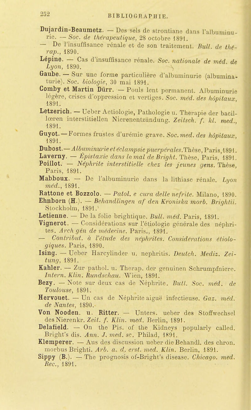 Dujardin-Beaumetz. — Des sels de strontianc dans l'albuminu- rie. — Soc. de ihérapeulique, 28 octobre 1891. — De l'insuffisance rénale et de son traitement. Bull da t/ié- rap., 1890. Lépine. — Cas d'insuffisance rénale. Soc. nationale de méd de Lijon, 1890. '«5 Gaube. — Sur une forme particulière d'albuminurie (albumina- turie). Soc. (nologie, 30 mai 1891. Comby et Martin Dûrr. — Pouls lent permanent. Albuminurie légère, crises d'oppression et vertiges. Soc. méd. des hôpitaux 1891. ' Letzerich. — Uebor Actiologie, Pathologie u. Thérapie der bacil- lœren interstitiellen Nicrenentziindung. Zeitsch. f. kl. med 1891. Guyot. —Formes frustes d'urémie gva,vQ. Soc.med. des hôpitaux, 1891. Ti\khosi.—Albipninurieetéclampsiepueiyérales.ThèsQ,Va.vïs,i%^\. Layerny. — Èpistaxie dans le mal de Bright. Thèse, Paris,'l891. Poillot. — Néphrite interstitielle chez les jeunes gens. Thèse, Paris, 1891. Mabboux. — De l'albuminurie dans la lithiase rénale. Lyon méd., 1891. Rattone et Bozzolo. — Patol. e cura délie ne frite. Milano, 1890. Ehnborn (H.). — Behandlingen af den Kroniska morb. Brightii. Stockholm, 1891.' Letienne. — De la folie brightique. Bull. méd. Paris, 1891. Vignerot. — Considérations sur l'étiologie générale des néphri- tes. Arch gén de médecine. Paris., 1891. — Contribut. à l'étude des néphrites. Considérations éliolo- giques. Paris, 1890. Ising. — Ucber Harcylinder u. nephritis. Deutch. Mediz. Zei- tung, 1891. Kahler. — Zur pathol. u. Therap. der genuinen Schrumpfnierc. In ter n. Klin. Rundschau. Wien, 1891. Bezy. —Note sur deux cas de Néplmte. Butl. Soc. méd. de Toulouse, 1891. Hervouet. — Un cas de Néphrite aiguë infectieuse. Gaz. méd. de Nantes, 1890. Von Nooden. u. Ritter. — Unters. ueber des Stoffwechsel des Nierenkr. Zeit. f. Klin. med. Berlin, 1891. Delafield. — On the Pis. of the Kidncys popularly called. Bright's dis. Ann. J. med. se. Philad, 1«91. Klemperer. — Aus des discussion ueber dieBehandl. des chron. morbus Brighti. Arb. a. d. erst. med. Klin. Berlin, 1891. Sippy (B.). — The prognosis of-Bright's disease. Chicago. 7ned. Rec, 1891. ' •