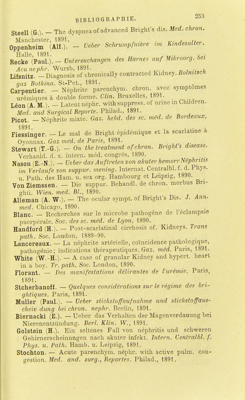 Steell (G.). - The dyspnoaof advanced Bright's dis. Med. chron. Manchester, 1891. , ^ Oppenheim (Alf.)- - UeOer Schrumpfmere im Kindesalter. Re^ke''(pÏÏ). - Vnlersuchangen des Harnei auf Mikroorg. bei /lc« Wurzb, 1891. n/^/.^A Lifsnitz. -Diagnosis of chronically contracted Kidney. Bolnilsch qaz Botkina. St-Pet., 1891. Carpentier. - Néphrite parenchym. chron. avec symptômes urémiques à double forme. Clin. Bruxelles, 1891. Léon (A. M.). — Latent néphr. withsuppress. of unne m Children. Med. and Surgical Reporte. Vh:Aa.à., mi. „ , Picot. — Néphrite mixte. Gaz. hebd. des se. méd. de Bordeaux, 1891 Fiessinger. — Le mal de Bright épidémique et la scarlatme a Oyonnax. Gaz med. de Pam, 1891. ^ Stewart (T.-G.). — On the treatment of chron. Bnght s disease. Verhanld. d. x. intern. méd. congrès, 1890. Nason (E.-N.). — Ueber das Auflreten von akuter hemorrNéphritis im Verlaufe von suppur. mening. Internat. Centralbl.f. d.Phys. u. Path. des Ham. u. sex org. Hambourg et Leipzig, 1890. VonZiemssen. — Die suppur. Behandl. de chron. morbus Bri- ghti. Wien. med. Bl., 1890. Alleman (A. W.). — The ocular sympt. of Bright's Dis. J. A7in. med. Chicago, 1890. Blanc. — Recherches sur le microbe pathogène de l'éclampsie puerpérale. Soc. des se. méd. de Lyon, 1890. Handford (H.). — Post-scarlatinal cirrhosis of. Kidneys. Trans path. Soc. London, 1889-90. Lancereaux. — La néphrite artérielle, coïncidence pathologique, pathogénie; indications thérapeutiques. Gaz. méd. Paris, 1891. White (W.-H.). — A case of granular Kidney and hypert. heart in a boy. Tr. path. Soc. London, 1890. Florant. — Des manifestations délirantes de l'urémie. Paris, 1891. Stcherbanoff. — Quelques considérations sur le régime des hri- ghtiques. Paris, 1891. Muller (PauL). — TJeber stickstoffaufnahme und stickstoffaus- cheiv dung bei chron. nephr. Berlin, 1891. Biernacki (E.). — TJeber das Verhalten der Magenverdauung bei Nierenentziindung. Berl. Klin. W., 1891. Golstein (H.). Ein seltenes Fall von néphritis und schweren Gehirnerscheinungen nach akuter infekt. Intern. Cenlralbl. f. Phys. u. Path. Hamb. u. Leipzig, 1891. Stochton. — Acute parenchym. néphr. with active pulm. con- gestion. Med. and. surg., Reportes. Philad., 1891.