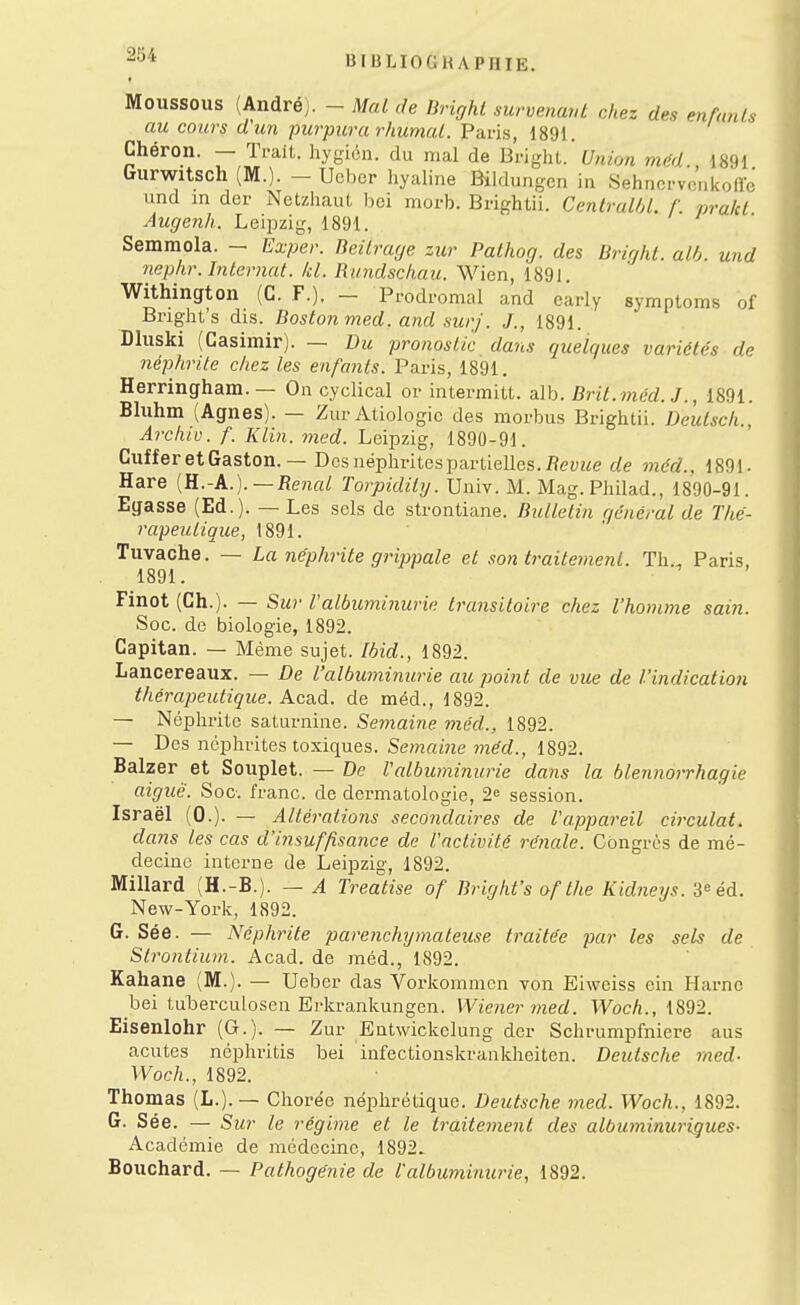 Moussons (Andréj. - Mal de Brighl survenaid chez des enfnras au cours d'un purpura rhumal. Paris, 1891. Chéron. — Ti-ait. hygioii. du mal de Bright. Union mCA 1891 Gurwitsch (M.). - Ucber liyaliiie Bilduii-cn in Sehnci-vc'iikoire und m der NetzliauL l)ci morb. Brighlii. Centralbl. f. prald Augenh. Leipzig, 1891. Semraola. - Exper. Beilraye zur Pathog. des Brighl. alh. und nephr. Internat, kl. Rundschau. Wien, 1891. Withington (G. F.). - Prodromal and carly symptoms of Bnglit's dis. Boston med. and surf. J., 1891. Dluski (Casimir). — Du pronostic dans quelques variétés de néphrite chez les enfants. Paris, 1891. Herringham.— On cyclical or intermiU. alb. Brit.méd. J., 1891. Bliihm (Agnes). — Zur Atiologic des morbus Brigiitii. Deutsch., Archiv. f. Klin. med. Leipzig, 1890-91. Cuffer et Gaston. — Dos néplirites partielles./?(?yzie de méd., 189). Hare {E.-A.).—Rénal Torpidity. Univ. M. Mag. PJiilad., 1890-91. Egasse (Ed.). — Les sels de strontiane. Bulletin général de Thé- rapeutique, 1891. Tuvache. — La néphrite grippale et son traitement. Tli., Paris, 1891. Finot (Ch.). — Sur Valbuminurie transitoire chez l'homme sain. Soc. de biologie, 1892. Capitan. — Même sujet. Ibid., 1892. Lancereaux. — De l'albuminurie au point de vue de l'indication thérapeutique. Acs.à. de méd., 1892. — Néphrite saturnine. Semaine méd., 1892. — Des néplirites toxiques. S(??nra'7ie ??z^c?., 1892. Balzer et Souplet. — De Valbuminurie dans la blennorrhagie aiguë. Soc. franc, de dermatologie, 2^ session. Israël (0.). — Altérations secondaires de l'appareil circulât. dans les cas d'insuffisance de l'activité rénale. Congrès de mé- decine interne de Leipzig, 1892. Millard (H.-B.). — A Treatise of Bright's af the Kidneys. 3= éd. New-York, 1892. G. Sée. — Néphrite parenchymateuse traitée par les sels de Strontium. Acad. de méd., 1892. Kahane (M.). — Ueber das Vorkommcn von Eiwciss cin Harnc bei tuberculosen Erkranlcungen. Wie?ier7ned. Woch., 1892. Eisenlohr (G.). — Zur Entwickclung der Sclirumpfniere aus acutes népliritis bei infectionskrankheitcn. Deutsche med- Woch., 1892. Thomas (L.). — Chorée néphrétique. Deutsche med. Woch., 1892. G. Sée. — Sur le régime et le traitement des albuminurigues- Académie de médecine, 1892.