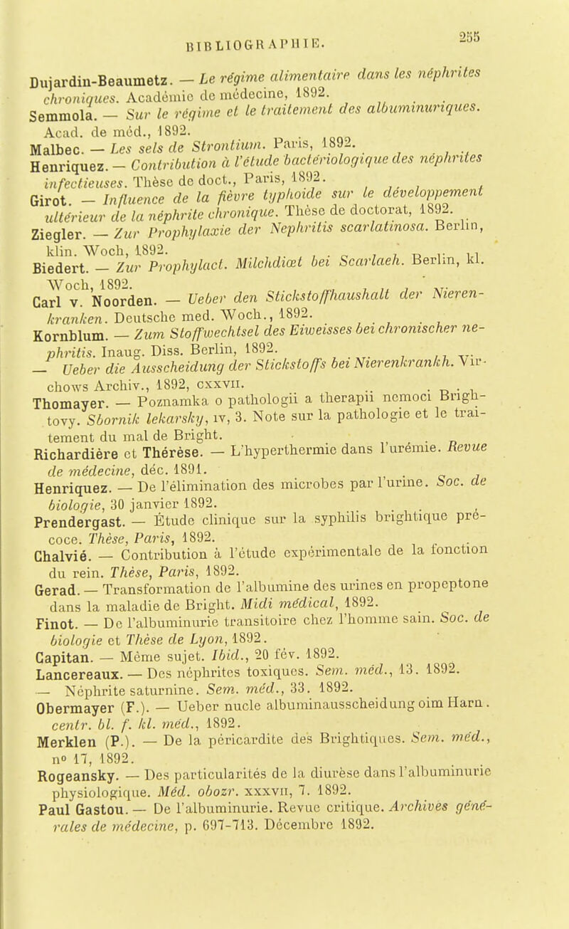 Dujardin-Beaumetz. -Le régime alimentaire dans les néphrites chroniques. Acadomio do médecine, 1892. , ,^ . . Semmola. - Sur le régime et le traitement des albuminuriques. Aciul. de méd., 1892. Malbec. - Les sels de Strontium. Pans, 1892. Henriquez. - Contribution à l'étude bactériologique des néphrites infectieuses. Thèse de doct., Va,vis, im. , , , Girot. - Influence de la fièvre typhoïde sur le développement ultérieur de la néphrite chronique. Thèse de doctorat, 1892. Ziegler. — Zur Prophylaxie der Nephritis scarlatmosa. Berlin, klin. Woch, 1892. , ,' n Biedert. - Zur Prophylact. Milchdiœt bei Scarlaeh. Berlin, kl. Cari°v.^No^orden. - Ueber den Stickstoffhaiishalt der Nieren- /:mri/>:en. Deutsche med. Woch., 1892. Kornblum. — Zum Stoffwechlsel des Eiweisses bei chromscher ne- phritis. Inaug. Diss. Berlin, 1892. ^ , . , ,, - Ueber die Ausscheidung der Slickstoffs bei Nierenkrankh.^iv- chows Archiv., 1892, cxxvii. _ ■ t> • i Thomayer — Poznamka o pathologii a therapu ncmoci Brigh- tovy. Sbornik lekarsky, iv, 3. Note sur la pathologie et le trai- tement du mal de Bright. , • n Richardière et Thérèse. - L'hyperthermie dans 1 urémie. Revue de médecine, déc. 1891. • c j Henriquez. — De l'élimination des microbes par l'urine. Soc. de bioloqie, 30 janvier 1892. Prendergast. — Étude clinique sur la syphilis bnghtique pré- coce. Thèse, Paris, 1892. Ghalvié. — Contribution à l'étude expérimentale de la lonction du rein. Thèse, Paris, 1892. Gerad. — Transformation de l'albumine des urines en propeptone dans la maladie de Bright. Midi médical, 1892. Finot. — De l'albuminurie transitoire chez l'homme sain. Soc. de bioloqie et Thèse de Lyon, 1892. Gapitan. — Même sujet. Ibid., 20 fév. 1892. Lancereaux. — Des néphrites toxiques. Sem.. méd., 13. 1892. — Néphrite saturnine. Sem. méd., 33. 1892. Obermayer (F.). — Ueber nucle aibuminausscheidung oim Harn. cenlr. bl. f. kl. méd., 1892. Merklen (P.). — De la péricardite des Brightiques. Sem. méd., no n, 1892. Rogeansky. — Des particularités de Ja diurèse dans l'albuminurie physiologique. Méd. ohozr. xxxvii, 1. 1892. Paul Gastou.— De l'albuminurie. Revue critique. 4)-c/iiues géné- rales de médecine, p. 697-713. Décembre 1892.