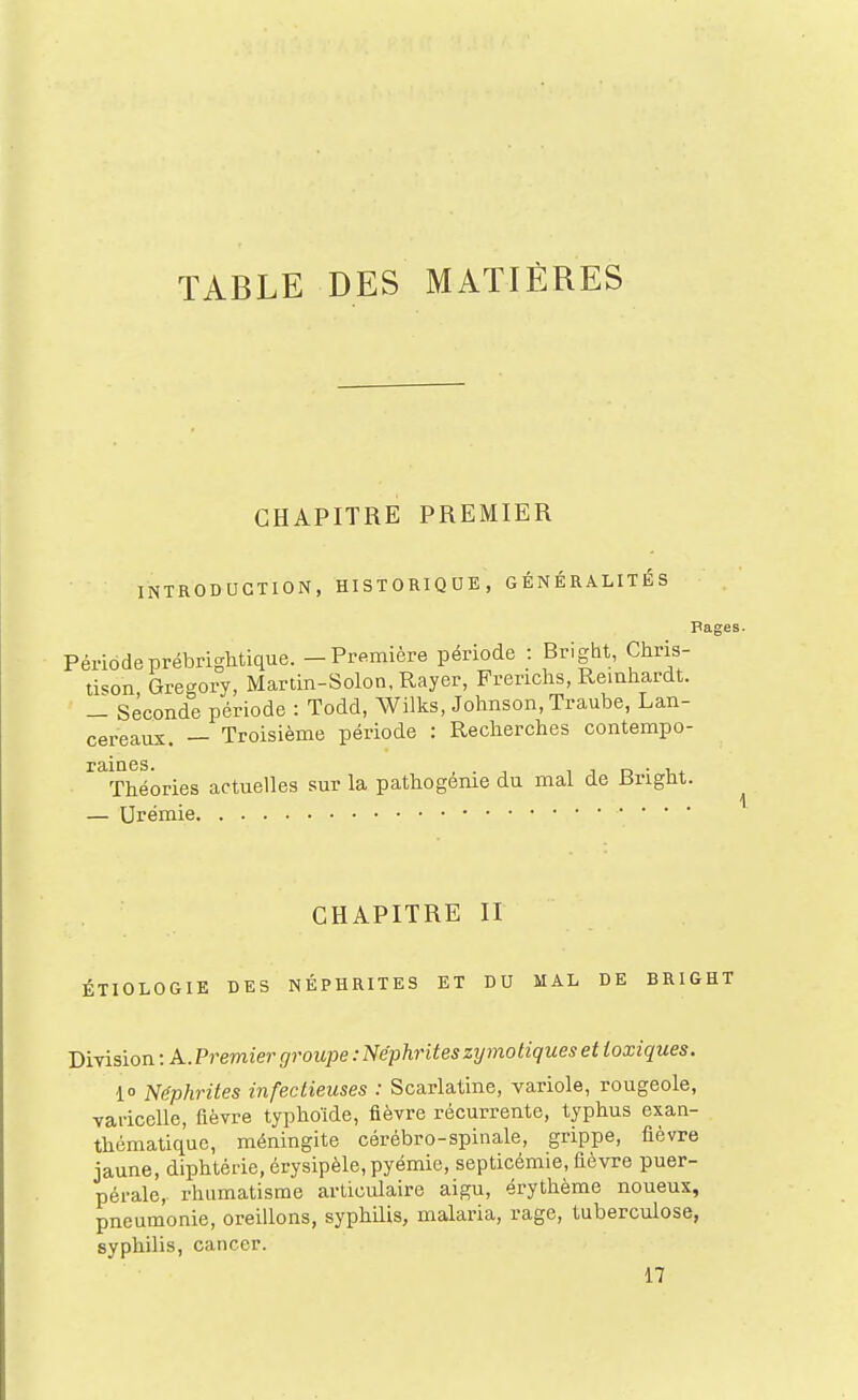 TABLE DES MATIÈRES CHAPITRE PREMIER INTRODUCTION, HISTORIQUE, GÉNÉRALITÉS Pages Périodeprébrightique. - Première période : Bright, Chris- li^on Gregory, Martin-Solon, Rayer, Frerichs, Reinliardt. - Seconde période : Todd, Wilks, Johnson, Traube, Lan- cereaux. — Troisième période : Reclierches contempo- raines. , . T 1 1 D • -Ut Théories actuelles sur la pathogéme du mal de Bright. — Urémie CHAPITRE II ÉTIOLOGIE DES NÉPHRITES ET DU MAL DE BRIGHT Division : A.Premier groupe : Néphrites zymo tiques et toxiques. 1 Néphrites infectieuses : Scarlatine, variole, rougeole, varicelle, fièvre typhoïde, fièvre récurrente, typhus exan- thématiquc, méningite cérébro-spinale, grippe, fièvre jaune, diphtérie, érysipèle,pyémie, septicémie, fièvre puer- pérale, rhumatisme articulaire aigu, érythème noueux, pneumonie, oreillons, syphilis, malaria, rage, tuberculose, syphilis, cancer.