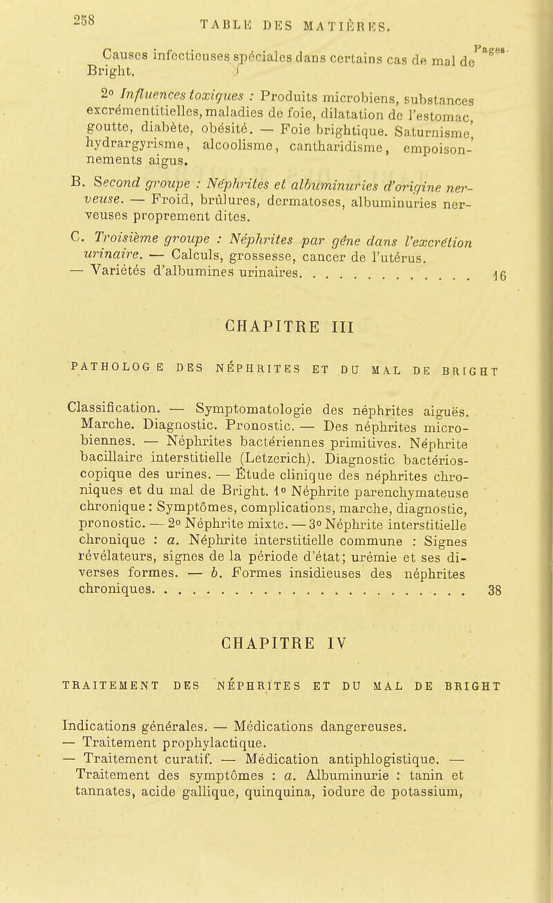 Ccauscs infectieuses spéciales dans certains cas de mal de Bright. J 2° Influences toxiques : Produits microbiens, substances excrémentitiellos, maladies do foie, dilatation de l'estomac, goutte, diabète, obésité. — Foie brightique. Saturnisme' hydrargyrisme, alcoolisme, cantharidisme, empoison- nements aigus. B. Second groupe : Néphrites et albuminuries d'origine ner- veuse. — Froid, brûlures, dermatoses, albuminuries ner- veuses proprement dites. C. Troisième groupe : Néphrites par gêne dans l'excrétion urinaire. — Calculs, grossesse, cancer de l'utérus. — Variétés d'albumines urinaires CHAPITRE III PATHOLOGE DES NÉPHRITES ET DU MAL DE BRIGHT Classification. — Symptomatologie des néphrites aiguës. Marche. Diagnostic. Pronostic. — Des néphrites micro- biennes. — Néphrites bactériennes primitives. Néphrite bacillaire interstitielle (Letzerich). Diagnostic bactérios- copique des urines. — Étude clinique des néphrites chro- niques et du mal de Bright. 1 Néphrite parenchymateuse chronique : Symptômes, complications, marche, diagnostic, pronostic. — 2 Néphrite mixte. — 3° Néphrite interstitielle chronique : a. Néphrite interstitielle commune : Signes révélateurs, signes de la période d'état ; urémie et ses di- verses formes. — b. Formes insidieuses des néphrites chroniques 38 CHAPITRE IV TRAITEMENT DES NEPHRITES ET DU MAL DE BRIGHT Indications générales. — Médications dangereuses. — Traitement prophylactique. — Traitement curatif. — Médication antiphlogistique. — Traitement des symptômes : a. Albuminurie : tanin et tannâtes, acide gallique, quinquina, iodure de potassium.