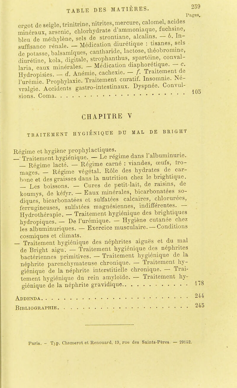 Pages. er-ot de seigle, trinitrine, nitrites, mercure, calomel. acides minéraux, arsenic, chlorhydrate d'ammoniaque, fuchsine, bleu de méthylène, sels de stronliane, alcahns. - 6. In- suffisance rénale. - Médication diuréticiue : tisanes, sels de potasse, balsamiques, cantharide, lactose, théobromine, diurétine, kola, digitale, strophanthus, spartoine, conval- laria, eaux minérales. - Médication diaphoretique. - c Hydropisies. - d. Anémie, cachexie. - A Traitement de l'urémie. Prophylaxie. Traitement curatif. Insomme. Né- vralgie. Accidents gastro-intestinaux. Dyspnée. Convul- sions. Coma CHAPITRE V TRAITEMENT HYGIENIQUE DU MAL DE BRIGHT Régime et hygiène prophylactiques. _ — Traitement hygiénique. — Le régime dans 1 albuminurie. — Réo-ime lacté. — Régime carné : viandes, œufs, tro- mages! - Régime végétal. Rôle des hydrates de car- bone et des graisses dans la nutrition chez le brightique. — Les boissons. — Cures de petit-lait, de raisins, de koumys, de kéfyr. — Eaux minérales, bicarbonatées so- diques, bicarbonatées et sulfatées calcaires, chlorurées, ferrugineuses, sulfatées magnésiennes, indifférentes. — Hydrothérapie. — Traitement hygiénique des brightiques hydropiques. — De l'urémique. — Hygiène cutanée chez les albuminuriques. — Exercice musculaire. — Conditions cosmiques et climats. — Traitement hygiénique des néphrites aiguës et du mal de Bright aigu. — Traitement hygiénique des néphrites bactériennes primitives. — Traitement hygiénique de la néphrite parenchymatcuse chronique. — Traitement hy- giénique de la néphrite interstitielle chronique. — Trai- tement hygiénique du rein amyloïde. — Traitement hy- giénique de la néphrite gravidique Addenda Bibliographie Paris. - T)p. Chamerot et Renouard, 19, rue des Saints-Pères. — 29152.