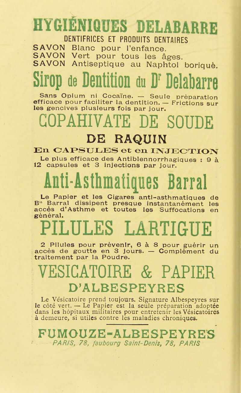 HYGIÉNIQUES DELABARRE DENTIFRICES ET PRODUITS DENTAIRES SAVON Blanc pour l'enfance. SAVON Vert pour tous les âges. SAVON Antiseptique au Naphtol boriquè. Sirop de Dentition du D'Delabarre Sans Opium ni Cocaïne. — Seule préparation efficace pour faciliter la dentition. — Frictions sur les gencives plusieurs fois par jour. GOPAHIVATE DE SOUDE DE RAQUIN En. OAF»SUXjES et en IIVJEOTIOIV Le plus efficace des Antiblennorrhagiques : 9 à 12 capsules et 3 injections par jour. Anti-Asthmatipes Barrai Le Papier et les Cigares anti-asthmatiques de B Barrai dissipent presque instantanément les accès d'Asthme et toutes les Suffocations en général. PILULES LARTIGUE 2 Pilules pour prévenir, 6 à 8 pour guérir un accès de goutte en 3 jours. — Complément du traitement par la Poudre. VESICATOIRE & PAPIER D'ALBESPEYRES Le Vésicatoire prend toujours. Signature Albespeyres sur le côté vert. — Le Papier est la seule préparation adoptée dans les hôpitaux militaires pour entretenir les Vésicatoires à demeure, si utiles contre les maladies chroniques. FUMOUZE-ALBESPEYRES PAR/S, 78, faubourg Saint-Denis, 78, PARIS