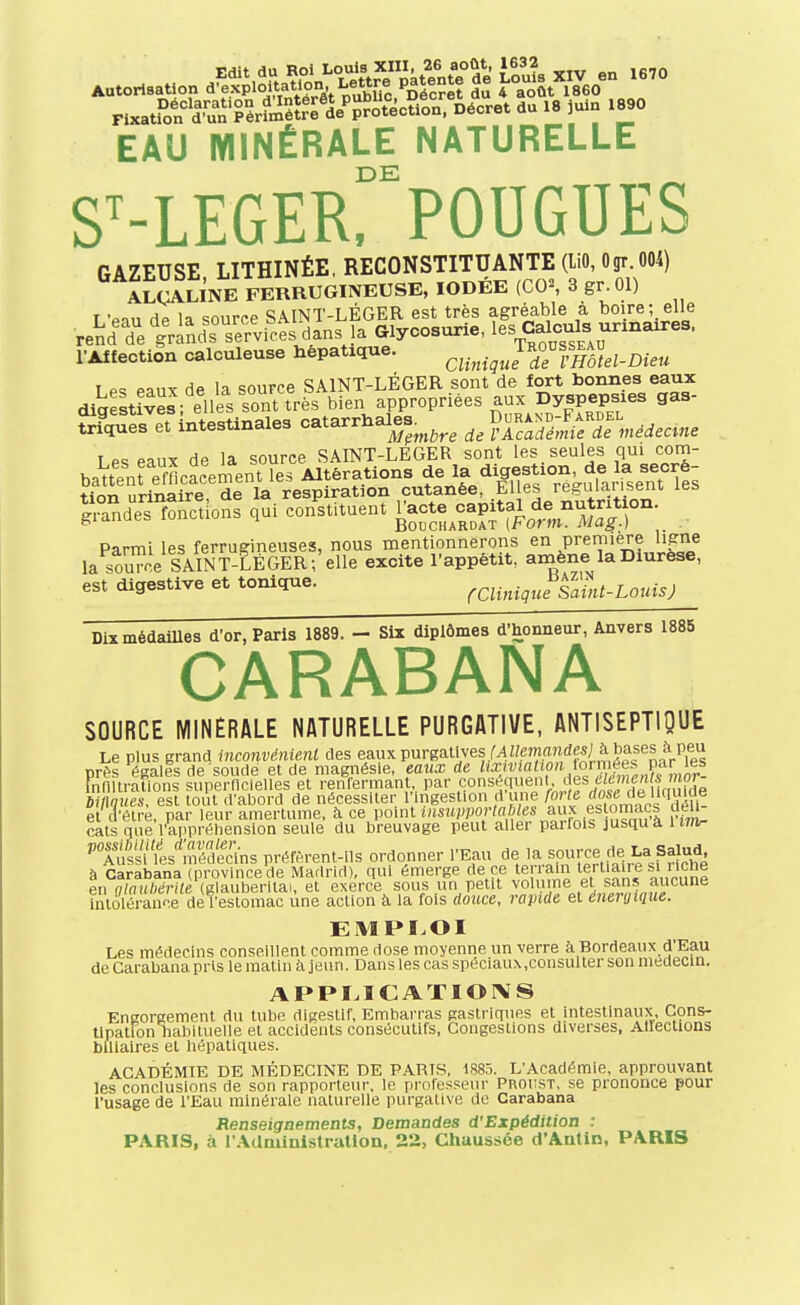 EAU MINÉRALE NATURELLE S^-LEGERrPOUGUES GAZEUSE LITHINÉE, RECONSTITUANTE (liO, Ogr. 004) ALCALINE FERRUGINEUSE, IODÉE (CO^ 3 gr.Ol) T '«nn w source SAINT-LÉGER est très agréable à boire; elle rendTeïrind^^rrvi^dans la Glycosurie, les Calculs ^^^^^ l-AffectiSn calculeuse hépatique. cliniguIdTvHôtel-Dieu I Pc: Pniix de la source SAINT-LÉGER sont de fort bonnes eaux dig ltwL^ dlersorfrès bien appropriées aux Dyspepsies gas- trfques et intestinales catarrhales^^^^^ rf. ?Smi/df.«eie««e T PS eaux de la source SAINT-LEGER sont les seules qui corn- Parmi les ferrugineuses, nous mentionnerons en première ligne la sou™ e SAINT-LÉGER; elle excite l'appétit, amène la Diurèse, est digestive et tonique. rClinique SaùU-LouisJ Dix médailles d'or, Paris 1889. - Six diplômes d'honneur, Anvers 1885 CARABANA SOURCE MINÉRALE NATURELLE PURGATIVE, ANTISEPTIQUE Le plus grand inconvénienl des eaux purgatives M Z/eman^ près égales de soude et de magnésie, eaux de ^'*''^î«'^o'^io/y,f,^^„^'f innitralions supernclelles et renfermant, par conséquent, des e/eHifi/i y^^ imues, est tout d'abord de nécessiter l'ingestion d'une forle ^ose(\e \mude el hlve, par leur amertume, à ce point ««WOrtn J/es aux es omM^ déli- cats que l'appréhension seule du breuvage peut aller parfois jusquà 1 ifft- ''TusLflts'*médecins préfèrent-ils ordonner l'Eau de la source de La Salud à CarIban\TpVovinceV Madrid), qui émerge de ce terrain terliaire s. nche en nlnulxirite (glauberitai, et exerce sous un petit volume et sans aucune iiUoléraune de l'estomac une action k la fois douce, rapide et énergique. EMPLOI Les médecins conseillent comme dose moyenne un verre à Bordeaux d'Eau de Carabana pris le matin à jeun. Dans les cas spéciaux.consuller son médecin. APPI.ICATIOIVS Eneoraement du tube digestif, Embai-ras gastriques et intestinaux, Cçns- tlpation habituelle et accidents consécutifs. Congestions diverses, Allections biliaires et hépatiques. ACADÉMIE DE MÉDECINE DE PARTS, 1S85. L'Académie, approuvant les conclusions de son rapporteur, le professeiir Proiîst, se prononce pour l'usage de l'Eau minérale naturelle purgative de Carabana Renseignements, Demandes d'Expédition : PARIS, à l'Administration, 22, Chaussée d'Antin, PARIS