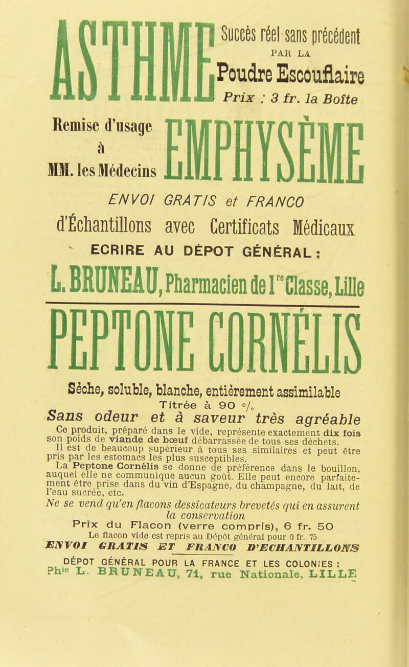 Remise d'usage MM. les Médecins ISyccès réelsaos précM PAR LA Poudre Escouflaire Prix : 3 fr. la Boîte ENVOI GRATIS et FRANCO d'Échantillons avec Certificats Médicaux - ECRIRE AU DÉPÔT GÉNÉRAL: L.6RUNEAU. Pnarmacien de r'CIasse, Lille PFPTflBF rORWFI K I Ll 1 Ulllj uUlUibLlO Sèche, soluble, blanche, entièrement assimilable Titrée à 90 % Sans odeur et à saveur très agréable Ce produit, préparé dans le vide, représente exactement dix fois son poids de viande de bœuf débarrassée de tous ses déchets. II est de beaucoup supérieur â tous ses similaires et peut être pris par les estomacs les plus susceptibles. La Peptone Cornélis se donne cie préférence dans le bouillon, auquel elle ne communique aucun goût. Elle peut encore parfaite- ment être prise dans du vin d'Espagne, du Champagne, du lait, de I eau sucrée, etc. i- o > , iVe 5e vend qu'en flacons dessicateurs brevetés qui en assurent la conservation Prix du Flacon (verre compris), 6 fr. 50 Le flacon vide est repris au Dépôt général pour 0 fr 75 ENVOI GRATIS ET FRANCO D'ECHANTILLONS DÉPÔT GÉNÉRAL POUR LA FRANCE ET LES COLONIES : Ph'e L. BRU NE AU, 71. rue Nationale. LILLE