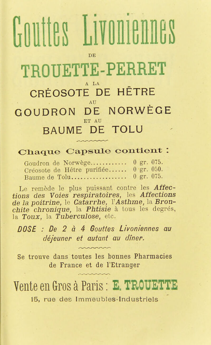 Gilles iiïfliieDflfîs DE TROUETTE-PERRET CRÉOSOTE DE HÊTRE AU GOUDRON DE NORWÈGE ET AU BAUME DE TOLU Oliaque OapSTil© contient : Goudron de Norwège Créosote de Hêtre purifiée Baume de Tolu 0 gr. 075. 0 gr. 050. 0 gr. 075. Le remède le plus puissant contre les Affec- tions des Voies respiratoires, les Affections de la poitrine, le Catarrhe, Y Asthme, la Bron- chite chronique, la Phtisie à tous les degrés, la Toux, la Tuberculose, etc. DOSE : De 2 à 4 Gouttes Livoniennes au déjeuner et autant au dîner. Se trouve dans toutes les bonnes Pharmacies de France et de l'Etranger Vente en Gros à Paris : E. TROUETTE 15, rue des Immeubles-Industriels