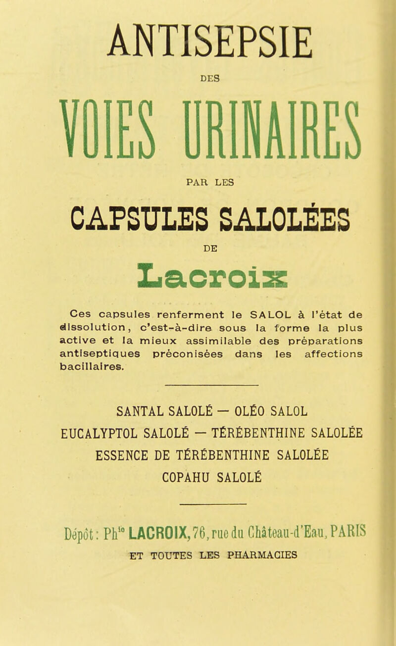 ANTISEPSIE DES VOIES URIMIRES PAR LES CAPSULES SALOLÉES DE Ces capsules renferment le SALOL à l'état de dissolution, c'est-à-dire sous la forme la plus active et la mieux assimilable des préparations antiseptiques préconisées dans les affections bacillaires. SANTAL SALOLÉ - OLÉO SALOL EUCALYPTOL SALOLÉ - TÉRÉBENTHINE SALOLÉE ESSENCE DE TÉRÉBENTHINE SALOLÉE COPAHU SALOLÉ Dépôt: Ph'° LACROIX,76,rueda Château-d'Eau.PARIS ET TOUTES LES PHARMACIES