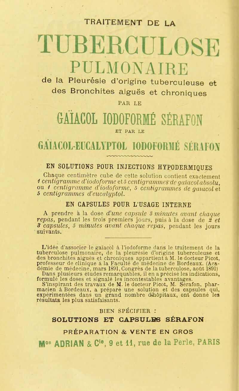 TRAITEMENT DE LA TUBERCULOSE PULMONAIRE de la Pleurésie d'origine tuberculeuse et des Bronchites aiguës et chroniques PAR LE GÂiACOL lODOFORMÉ SÉRÂFON ET PAR LE GAIACOL-EUCALYPTOL 10D0F0R3IÉ SÉRAIOX EN SOLUTIONS POUR INJECTIONS HYPODERMIQUES Chaque centimètre cube de cette solution contient exactement ^ centigramme d'iodoforrae ei 5 centigrammes de guîucolabsolu, ou / centigramme d'iodoforme, 5 centigrammes de gaïucol et S centigrammes d'eucalyptol. EN CAPSULES POUR L'USAGE INTERNE A prendre à la dose d'une capside S minutes avant ckague repas, pendant les trois premiers jours, puid à la dose de 2 et 3 capsules, 5 minutes avant chaque repas, pendant les jours suivants. L'idée d'associer le gaïacôl à l'iodoforme dans le traitement de la tuberculose pulmonaire, de la pleurésie d'origine tuberculeuse et des bronchites aiguës et chroniques appartient à M. le docteur Picot, professeur de clinique à la Faculté de médecine de Bordeaux. (Aca- démie de médecine, mars 1891, Congrès de la tuberculose, août 1891) Dans plusieurs études remarquables, il en a précisé les indications, formulé les doses et signalé les incontestables avantages. S'inspirant des travaux de M. le docteur Picot, M. Sérafon, phar- macien à Bordeaux, a préparé une solution et des capsules qui, expérimentées dans un grand nombre dtoôpitaux, ont donné les résultats les plus satisfaisants. BIEN SPÉCIFIER : SOLUTIONS ET GAPSULHB SÉRAFON PRÉPARATION & VENTE EN GROS