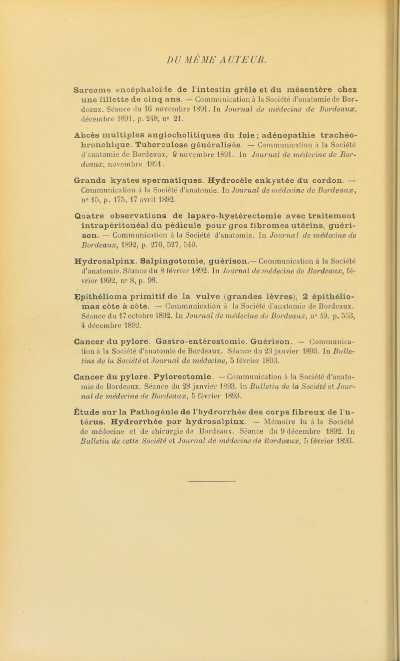 DU M/>ME AUTEUR. Sarcome encéphaloïle de l'intestin grêle et du mésentère chez une fillette de cinq ans. — Communication à la Société d'aiiatomie de Bor- deaux. Séance du 16 novembre 1891. In Journal de médecine de Bordeaux, décembre 1891, p. 2/i8, n» 21. Abcès multiples angiocholitiques du foie ; adénopathie trachée- bronchique. Tuberculose généralisée. — Communication à la Société d'anatomie de Bordeaux, y iiovcinbi-e 1891. In Journal de médecine de Bor- deaux, novembre 1891. Grands kystes spermatiques. Hydrocèle enkystée du cordon. — Communication à la Société d'anatomie. In Journal de médecine de Bordeaux, n» 15, p. 175, 17 avril 1892. Quatre observations de laparo-hystérectomie avec traitement intrapéritonéal du pédicule pour gros fibromes utérins, guéri- son. — Communication à la Société d'anatomie. In Journal de médecine de Bordeaux, 1892, p. 276, 527, 540. Hydrosalpinx. Salpingotomie, guérison.—Communication à la Société d'anatomie. Séance du 8 février 1892. In Journal de médecine de Bordeaux, fé- vrier 1892, n 8, p. 98. Epithélioma primitif de la vulve (grandes lèvres), 2 épithélio- mas côte à côte. — Communication à la Société d'anatomie de Bordeaux. Séance du 17 octobre 1892. In Journal de médecine de Bordeaux, n 49, p. 553, 4 décembre 1892. Cancer du pylore. Gastro-entérostomie. Guérison. — Communica- tion à la Société d'anatomie de Bordeaux. Séance du 28 janvier 1893. In Bidle- tins de la Société et Journal de médecine, 5 février 1893. Cancer du pylore. Pylorectomie. — Communication à la Société d'anato- mie de Bordeaux. Séance du 28 janvier 1893. In Bulletin de la Société et Jour- nal de médecine de Bordeaux, 5 février 1893. Étude sur la Pathogénie de l'hydrorrhée des corps fibreux de l u- térus. Hydrorrhée par hydrosalpinx. — Mémoire lu à la Société de médecine et de chirurgie de Bardeaux. Séance du 9 décembre 1892. In Bulletin de cette Société et Journal de médecine de Bordeaux, 5 février 1893.