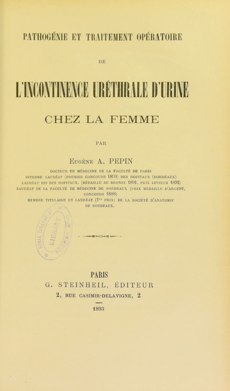 DE CHEZ LA FEMME PAR Eugène A. PEPIN DOCTKUR EN MÉDECINE DE LA FACULTÉ DE PARIS INTERNE LAURÉAT (PREMIER CONCOURS ISl-'O) DES HOPITAUX (BORDEAUX) LAURÉAT BIS DES HOPITAUX. (MÉDAILLE DE BRONZE 1891, PRIX LEYIEUX 1892) LAUr.ÉAT DE LA FACULTÉ DE MÉDECINE DE BORDEAUX (l'RIX MÉDAILLE D'ARUENT, CONCOURS 1888) MEMBRE TITULAIRE ET LAURÉAT (l''' PRIX) DE LA SOCIÉTÉ D'ANATOMIE DE BORDEAUX. PARIS G. STEINHEIL, ÉDITEUR 2, RUE GASIMIR-DELAVIGNE, 2 1898