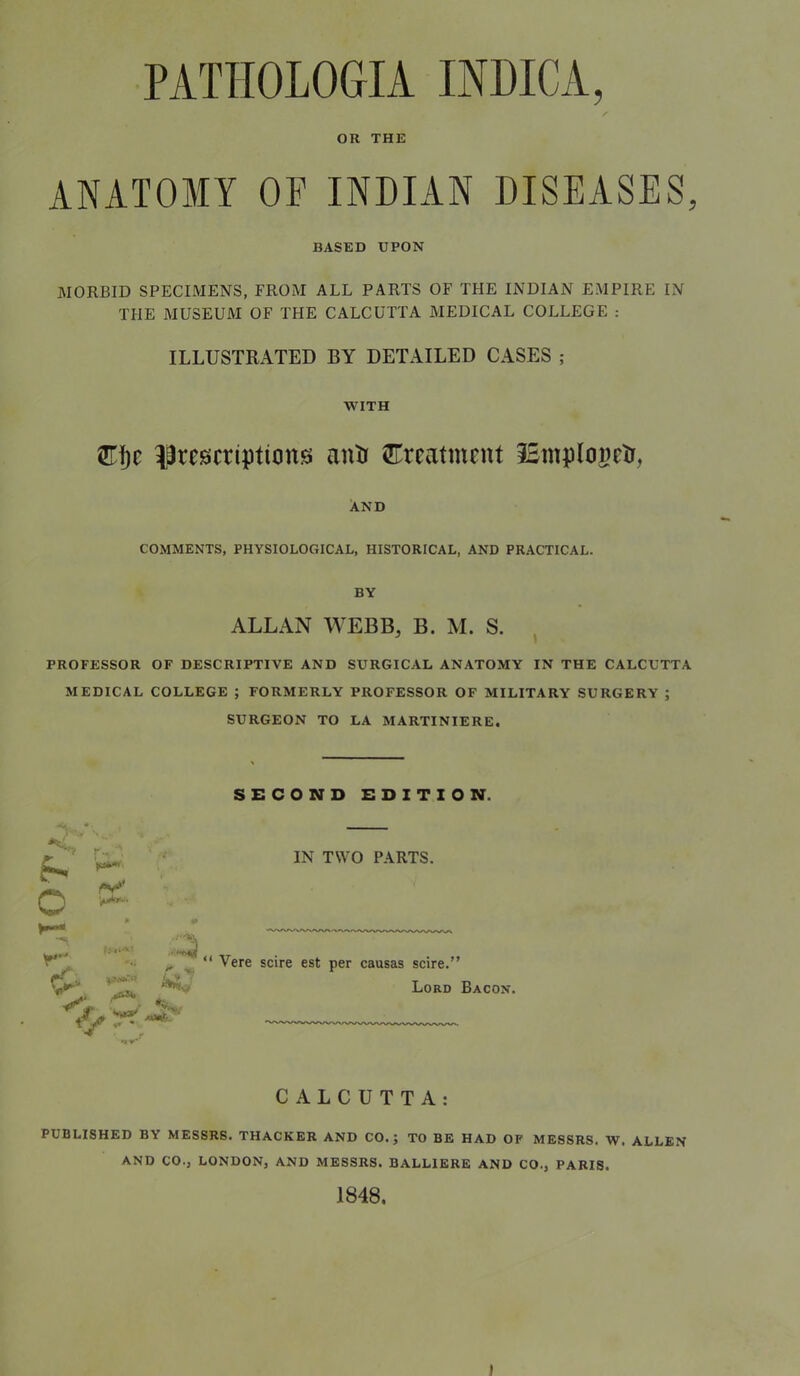 PATHOLOGIA INDICA, OR THE ANATOMY OF INDIAN DISEASES, BASED UPON MORBID SPECIMENS, FROM ALL PARTS OF THE INDIAN EMPIRE IN THE MUSEUM OF THE CALCUTTA MEDICAL COLLEGE : ILLUSTRATED BY DETAILED CASES ; WITH liresicriptiongi anti ^ITreatment iBmplogeti, And COMMENTS, PHYSIOLOGICAL, HISTORICAL, AND PRACTICAL. BY ALLAN WEBB, B. M. S. PROFESSOR OF DESCRIPTIVE AND SURGICAL ANATOMY IN THE CALCUTTA MEDICAL COLLEGE ; FORMERLY PROFESSOR OF MILITARY SURGERY ; SURGEON TO LA MARTINIERE. SECOND EDITION. • / o IN TWO PARTS. Vere scire est per causas scire.” Lord Bacon. CALCUTTA: PUBLISHED BY MESSRS. THACKER AND CO.; TO BE HAD OF MESSRS. W. ALLEN AND CO., LONDON, AND MESSRS. BALLIBRE AND CO., PARIS. 1848.