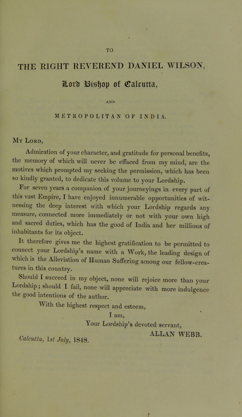 TO THE RIGHT REVEREND DANIEL WILSON, t Jiortr of Calcutta, AND METROPOLITAN OF INDIA, My Lord, Admiration of your character, and gratitude for personal benefits, the memory of which will never be effaced from my mind, are the motives which prompted my seeking the permission, which has been so kindly granted, to dedicate this volume to your Lordship. For seven years a companion of your journeyings in every part of this vast Empire, I have enjoyed innumerable opportunities of wit- nessing the deep interest with which your Lordship regards any measure, connected more immediately or not with your own high and sacred duties, which has the good of India and her millions of inhabitants for its object. It therefore gives me the highest gratification to be permitted to connect your Lordship’s name with a Work, the leading design of which is the Alleviation of Human Suffering among our fellow-crea- tures in this country. Should I succeed in my object, none will rejoice more than your Lordship; should I fail, none will appreciate with more indulgence the good intentions of the author. With the highest respect and esteem, I am. Your Lordship’s devoted servant, ^ , ALLAN WEBB. Calcutta, U/ July, 1848.
