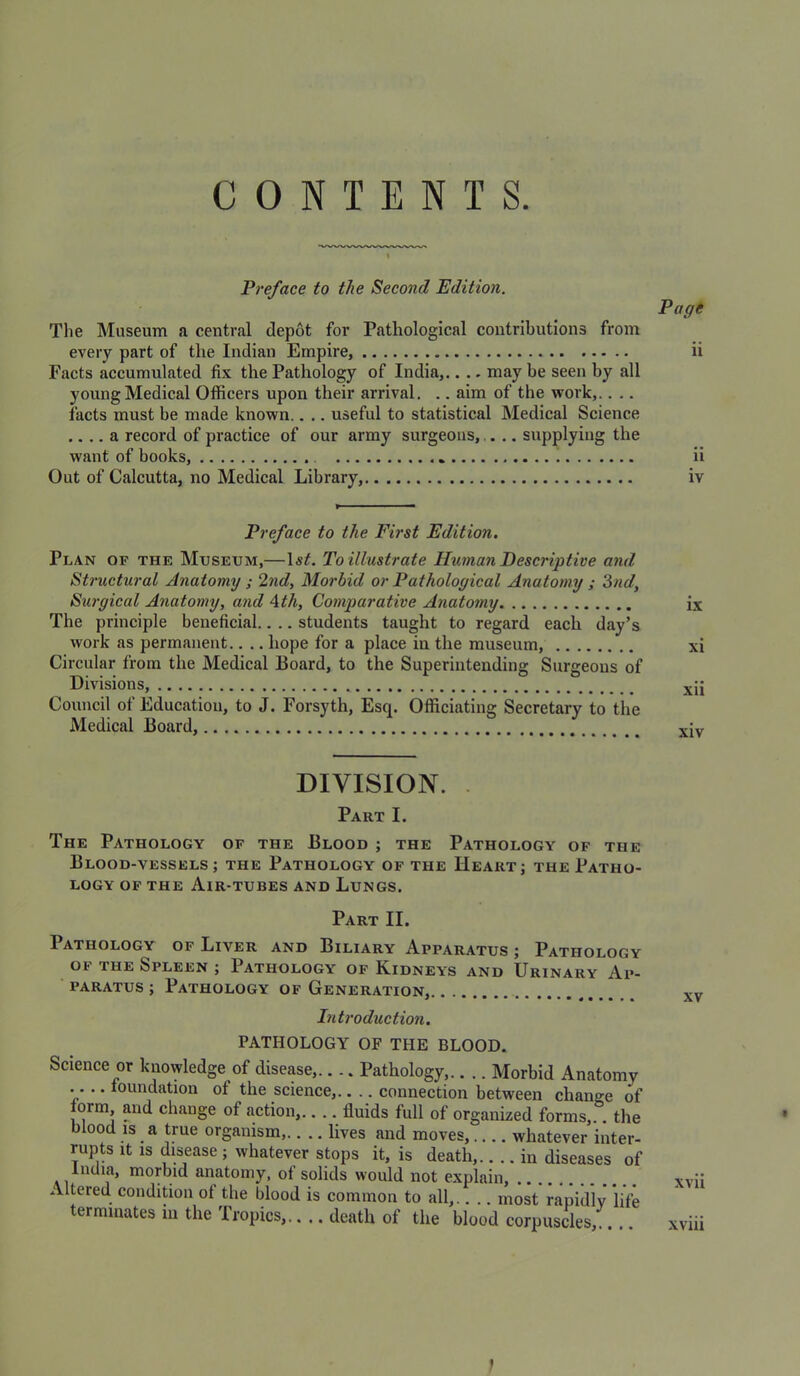 CONTENTS. Preface to the Second Edition. The Museum a central depot for Pathological contributions from every part of the Indian Empire, Facts accumulated fix the Pathology of India,.. .. may be seen by all young Medical Officers upon their arrival. .. aim of the work,.. .. facts must be made known.. .. useful to statistical Medical Science .... a record of practice of our army surgeons, ... supplying the want of books, Out of Calcutta, no Medical Library, Pagi ii ii iv Preface to the First Edition. Plan of the Museum,—To illustrate Human Descriptive and Structural Anatomy ; 2nd, Morbid or Pathological Anatomy ; 3nd, Surgical Anatomy, and Ath, Comparative Anatomy The principle beneficial.. .. students taught to regard each day’s work as permanent.. .. hope for a place in the museum, Circular from the Medical Board, to the Superintending Surgeons of Divisions, Council of Education, to J. Forsyth, Esq. Officiating Secretary to the Medical Board, DIVISION. . Part I. The Pathology of the Blood ; the Pathology of the Blood-vessels ; the Pathology of the Heart; the Patho- logy OF THE Air-tubes and Lungs. Part II. Pathology of Liver and Biliary Apparatus ; Pathology OF THE Spleen ; Pathology of Kidneys and Urinary Ap- paratus ; Pathology of Generation, Introduction, PATHOLOGY OF THE BLOOD. Science or knowledge of disease,.... Pathology,.. .. Morbid Anatomy .. .. foundation of the science,.. .. connection between change of orm, and change of action,.... fluids full of organized forms,.. the blood IS a true organism,.. .. lives and moves, whatever inter- rupts it is disease ; whatever stops it, is death,.. .. in diseases of India, morbid anatomy, of solids would not explain, Altered condition of the blood is common to all,.. .. most rapidly life terminates m the Tropics,.. .. death of the blood corpuscles,.. 1