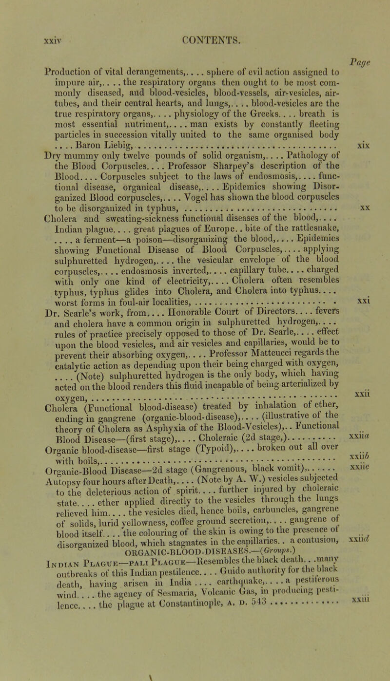 Production of vital derangements,.... sphere of evil action assigned to impure air,.. .. the respiratory organs then ought to be most com- monly diseased, and blood-vesicles, blood-vessels, air-vesicles, air- tubes, and their central hearts, and lungs,.. .. blood-vesicles are the true respiratory organs,.. .. physiology of the Greeks.. .. breath is most essential nutriment,.. .. man exists by constantly fleeting particles in succession vitally united to the same organised body .... Baron Liebig, Dry mummy only twelve pounds of solid organism,.. .. Pathology of the Blood Corpuscles.... Professor Sharpey’s description of the Blood Corpuscles subject to the laws of endosmosis,.... func- tional disease, organical disease,.. .. Epidemics showing Disor- ganized Blood corpuscles,.... Vogel has shown the blood corpuscles to be disorganized in typhus, Cholera and sweating-sickness functional diseases of the blood,.. .. Indian plague.. .. great plagues of Europe.. bite of the rattlesnake, .... a ferment—a poison—disorganizing the blood, Epidernics showing Functional Disease of Blood Corpuscles,.... applying sulphuretted hydrogen,.. .. the vesicular envelope of the blood corpuscles,.. .. endosmosis inverted,.... capillary tube.. .. charged with only one kind of electricity, Cholera often resembles typhus, typhus glides into Cholera, and Cholera into typhus.... worst forms in foul-air localities, Dr. Searle’s work, from.... Honorable Court of Directors.... fevers and cholera have a common origin in sulphuretted hydrogen,.. .. rules of practice precisely opposed to those of Dr. Searle,.... effect upon the blood vesicles, and air vesicles and capillaries, would be to prevent their absorbing oxygen,.. .. Professor Matteucci regards the catalytic action as depending upon their being charged with oxygen, (Note) sulphuretted hydrogen is the only body, which having acted on the blood renders this fluid incapable of being arterialized by Cholera (Functional blood-disease) treated by inhalation _ ot ether, ending in gangrene (organic-blood-disease),,. .. (illustrative of the theory of Cholera as Asphyxia of the Blood-Vesicles),.. Functional Blood Disease—(first stage),.. .. Choleraic (2d stage,) Organic blood-disease—first stage (Typoid),.. .. broken out all over with boils, • • Organic-Blood Disease—2d stage (Gangrenous, black vomit), Autopsy four hours after Death,.... (Note by A. W.) vesicles subjected to the deleterious action of spirit.. .. further injured by choleraic state.. .. ether applied directly to the vesicles through the lungs relieved him.. .. the vesicles died, hence boils, carbuncles, gangiene of solids, lurid yellowness, coffee ground secretion,.. .. gangrene ot blood itself.. .. the colouring of the skin is owing to the presence ot disorganized blood, which stagnates in the capillaries.. a contusion, ORGANIC-BLOOD-DISEASES.—(Gmz;;s.) Indian Plague—pali Plague—Resembles the black death .many outbreaks of this Indian pestilence Guido authority tor the black death, having arisen in India .... earth(|uake,.... a pesti erous wind.. .. the agency of Sesmaria, Volcanic Gas, in producing pesti- lence the plague at Constantinople, a. d. 513 Page xix XX xxi xxii xxiia xxii6 xxiic xxiirf xxhi