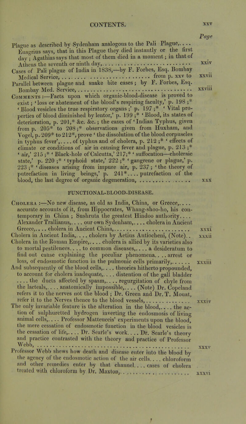 Plague as described by Sydenham analogous to the Pali Plague,.. .. Euagrius says, that in this Plague they died instantly or the first day t Agathias says that most of them died in a moment; in that of Athens the seventh or ninth day, Cases of Pali plague of India in 1838,—by F. Forbes, Esq. Bombay Medical Service, from p. xxv to Parallel between plague and snake bite cases; by F. Forbes, Esq. Bombay Med. Service, ^ Comments :—Facts upon which organic-blood-disease is proved to exist; ‘loss or abatement of the blood’s respiring faculty,’ p. 198 ;* ‘ Blood vesicles the true respiratory organs p. 197 ;* ‘ Vital pro- perties of blood diminished by lentor,’ p. 199 ;* ‘ Blood, its states of deterioration, p. 201,* &c. &c.; the cases of ‘Indian Typhus, given from p. 205* to 208 ;* observations given from Huxham, and Vogel, p. 209* to 212*, prove ‘ the dissolution of the hlood corpuscles in typhus fever’,.... of typhus and of cholera, p. 212 ;* ‘ effects of climate or conditions of air in causing fever and plague, p. 213 ;* ‘ air,’ 215 ;* ‘ Black-hole of Calcutta,’ 217;* ‘ suffocation—choleraic state,’ p. 220 ;* ‘ typhoid state,’ 222 ;* ‘ gangrene or plague,’ p. 223 ;* ‘ diseases arising from impure air, p. 237 ; ‘ the theory of putrefaction in living beings,’ p. 241*.... putrefaction of the blood, the last degree of organic degeneration, FUNCTIONAL-BLOOD-DISEASE. Cholera ;—No new disease, as old as India, China, or Greece,.... accurate accounts of it, from Hippocrates, Whang-shoo-ho, his con- temporary in China ; Sushruta the greatest Hindoo authority.... Alexander Trallianus,.. .. our own Sydenham,.... cholera in Ancient Greece,.... cholera in Ancient China, Cholera in Ancient India,.. .. cholera by Aetius Antiocheni, (Note).. Cholera in the Roman Empire,.... cholera is allied by its varieties also to mortal pestilences.... to common diseases,.... a desideratum to find out cause explaining the peculiar phenomena.. .. arrest or loss, of endosrnotic function in the pulmonic cells primarily, And subsequently of the blood cells,.. .. theories hitherto propounded, to account for cholera inadequate,.. .. distention of the gall bladder the ducts affected by spasm,.. .. regurgitation of chyle from the lacteals,.. .. anatomically impossible,.. .. (Note) Dr. Copeland refers it to the nerves not the blood ; Dr. Green and Dr. T. Mouat, refer it to the Nerves thence to the blood vessels, The only invariable feature is the alteration in the blood,.... the ac- tion of sulphuretted hydrogen inverting the endosmosis of living animal cells,.... Professor Matteuccis’ experiments upon the blood, the mere eessation of endosrnotic function in the blood vesicles is the cessation of life, Dr. Searle’s work Dr. Searle’s theory and practice contrasted with the theory and practice of Professor Webb, Professor Webb shews how death and disease enter into the blood by the ageney of the endosrnotic action of the air cells chlorofonn and other remedies enter by that channel cases of cholera treated with chloroform by Dr. Maxton,.. Page xxiv xxvii xxviii XXX xxxi x.vxii xxxiii xxxiv XXXV xxxvi