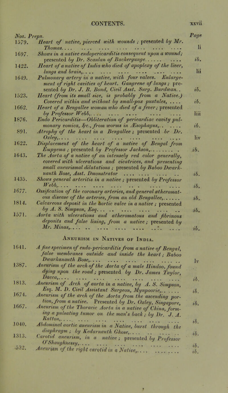 Nos. Prepn. P^O^ 1579. Heart of native, pierced with womwc?.? ; presented 3//*. Photnas,. .. .. .. .... .... .. .. «*«* li 1697. Shoios in a native endopericarditis consequent upon a wound; presented by Dr. Scanlan of Backergunge ib. 1422. Heart of a native of India who died of apoplexy of the liver, lungs and brain, lii 1649. Pulmonary artery ill a native, with four valves. Enlarge- nient of right cavities of heart. Gangrene of lungs ; pre- sented by Dr. J. B. Bond, Civil Asst. Surg. Burdwan.. ib. 1523. Heart (from its small size, is probably from a Native.) Covered within and without by small-pox pustules, .... ib. 1662. Heart of a Bengallee woman who died of a fever; presented by Professor Webb, liii 1876. Endo Pericarditis—Obliteration of pericardiac cavity pxd- monary vomica,.^c., from worms in jEsophagus, ib. 891. Atrophy of the heart in a Bengallee; presented br Dr. Oxley, liv 1622. Displacement of the heart of a native of Bengal from Empyema ; presented by Professor Jackson, ib. 1643. The Aorta of a native of an intensely red color generally, covered with ulcerations 07id cicatrices, and presenting small aneurismal dilatations ; presented by Baboo Dwark- nauth Bose, Asst. Dmonstrator ib. 1435. Shows general arteritis in a native ; presented by Professor Webb, 1677. Ossification of the coronary arteries, and general atheromat- ous disease of the arteries, from an old Bengallee, 1814. Calcareous deposit in the hortic valve in a native ; presented by A. S. Simpson, Esq ib. 1571. Aorta with jdcerations and atheromatous and fibrinous deposits and false lining, from a native; presented by Mr. Minas, • 1641. 1387. 1813. 1674. 1667. 1040. 1313. 532. Aneurism in Natives of India. A fine specimeyi of endo-pericarditis from a native of Bengal, false tneitibranes outside and inside the heart; Baboo Dwarkanatdh Bose, Aneurism of the at'chof the Aorta of a male Hindoo, found dying upon the road; presented by Dr. James Taylor, Hacca, Aneurism of Arch of aorta in a native, by A. S. Simpson, Esq. M. D. Civil Assistant Surgeon, Mynpoorie, Aneui'ism of the arch of the Aorta from the ascending por- tion, from a native. Presented by Dr. Oxley, Smgapoi’e, Aneurism of the Thoracic Aorta in a native of China, form- ing a pidsatmg tumor on the man's back ; by Dr. J. A. H(dfon,.. .., ■ ‘ Abdominal aortic aneurism in a Native, burst through the diaphragm ; by Kedarnauth Ghose, Carotid aneurism, in a native; presented bu Professor O' Sh aughness y, Aneurism of the right carotid in a Native, Iv ib. ib. ib. ib. ib. ib. ib.
